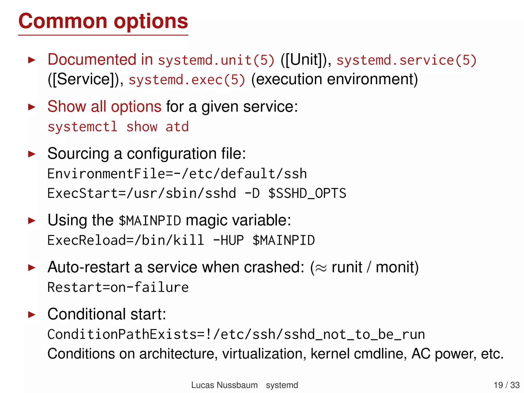 Common options
Documented in systemd.unit(5) ([Unit]), systemd.service(5)
([Service]), systemd.exec(5) (execution environment)
Show all options for a given service:
systemctl show atd
Sourcing a conﬁguration ﬁle:
EnvironmentFile=-/etc/default/ssh
ExecStart=/usr/sbin/sshd -D $SSHD_OPTS
Using the $MAINPID magic variable:
ExecReload=/bin/kill -HUP $MAINPID
Auto-restart a service when crashed: (≈ runit / monit)
Restart=on-failure
Conditional start:
ConditionPathExists=!/etc/ssh/sshd_not_to_be_run
Conditions on architecture, virtualization, kernel cmdline, AC power, etc.
Lucas Nussbaum systemd 19 / 40
 