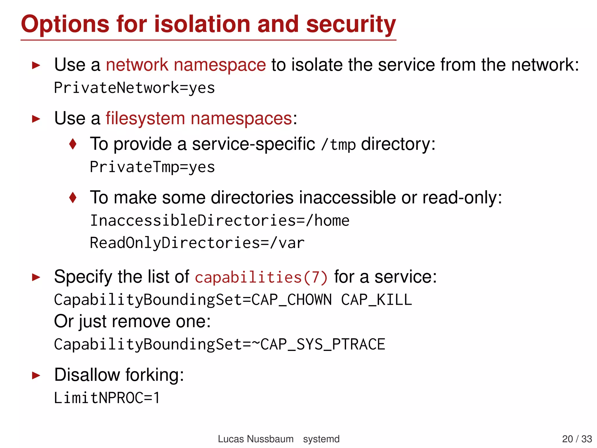 Options for isolation and security
Use a network namespace to isolate the service from the network:
PrivateNetwork=yes
Use a ﬁlesystem namespaces:
To provide a service-speciﬁc /tmp directory:
PrivateTmp=yes
To make some directories inaccessible or read-only:
InaccessibleDirectories=/home
ReadOnlyDirectories=/var
Specify the list of capabilities(7) for a service:
CapabilityBoundingSet=CAP_CHOWN CAP_KILL
Or just remove one:
CapabilityBoundingSet=~CAP_SYS_PTRACE
Disallow forking:
LimitNPROC=1
Lucas Nussbaum systemd 20 / 40
 