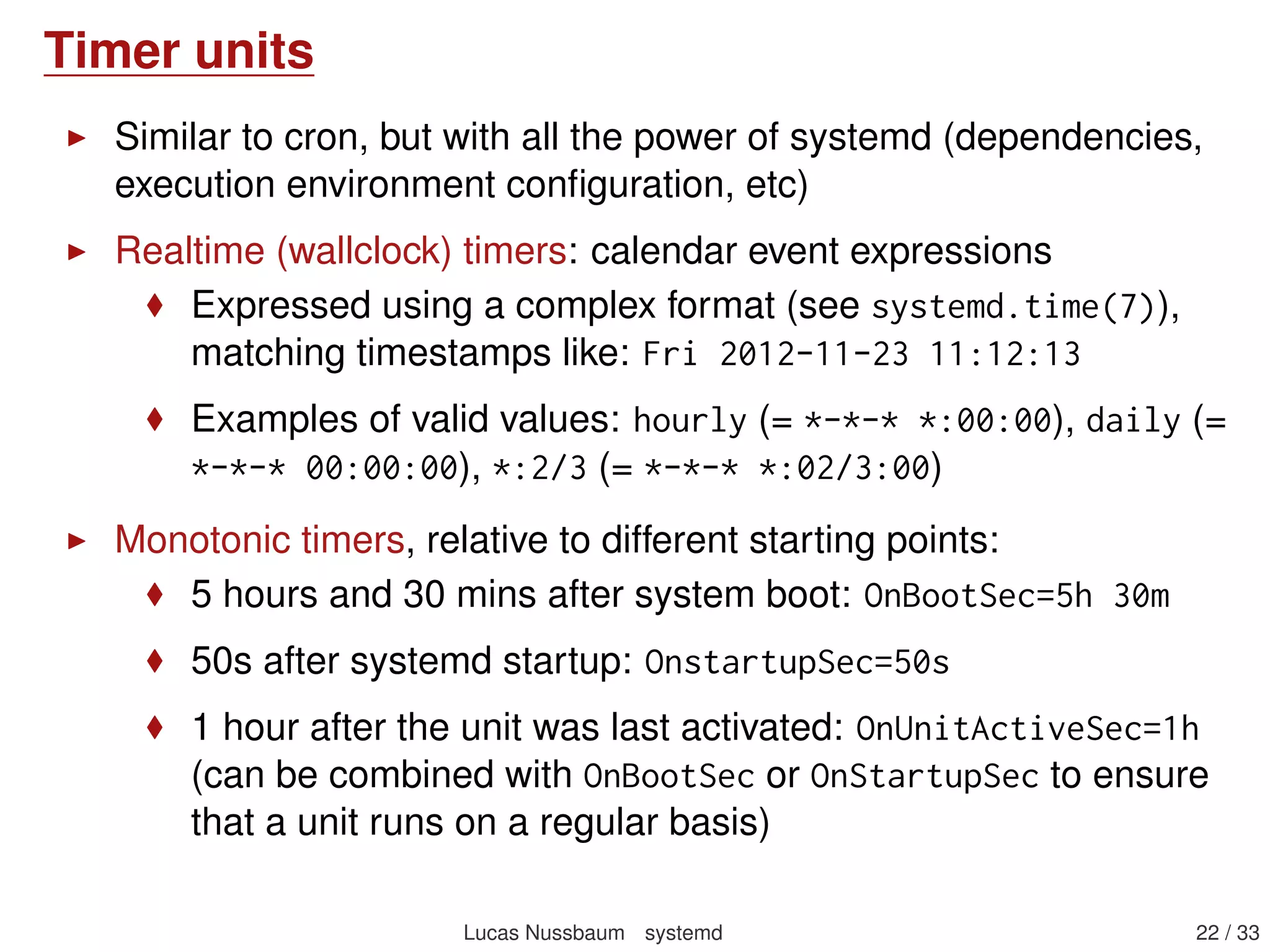 Timer units
Similar to cron, but with all the power of systemd (dependencies,
execution environment conﬁguration, etc)
Realtime (wallclock) timers: calendar event expressions
Expressed using a complex format (see systemd.time(7)),
matching timestamps like: Fri 2012-11-23 11:12:13
Examples of valid values: hourly (= *-*-* *:00:00), daily (=
*-*-* 00:00:00), *:2/3 (= *-*-* *:02/3:00)
Monotonic timers, relative to different starting points:
5 hours and 30 mins after system boot: OnBootSec=5h 30m
50s after systemd startup: OnstartupSec=50s
1 hour after the unit was last activated: OnUnitActiveSec=1h
(can be combined with OnBootSec or OnStartupSec to ensure
that a unit runs on a regular basis)
Lucas Nussbaum systemd 22 / 40
 
