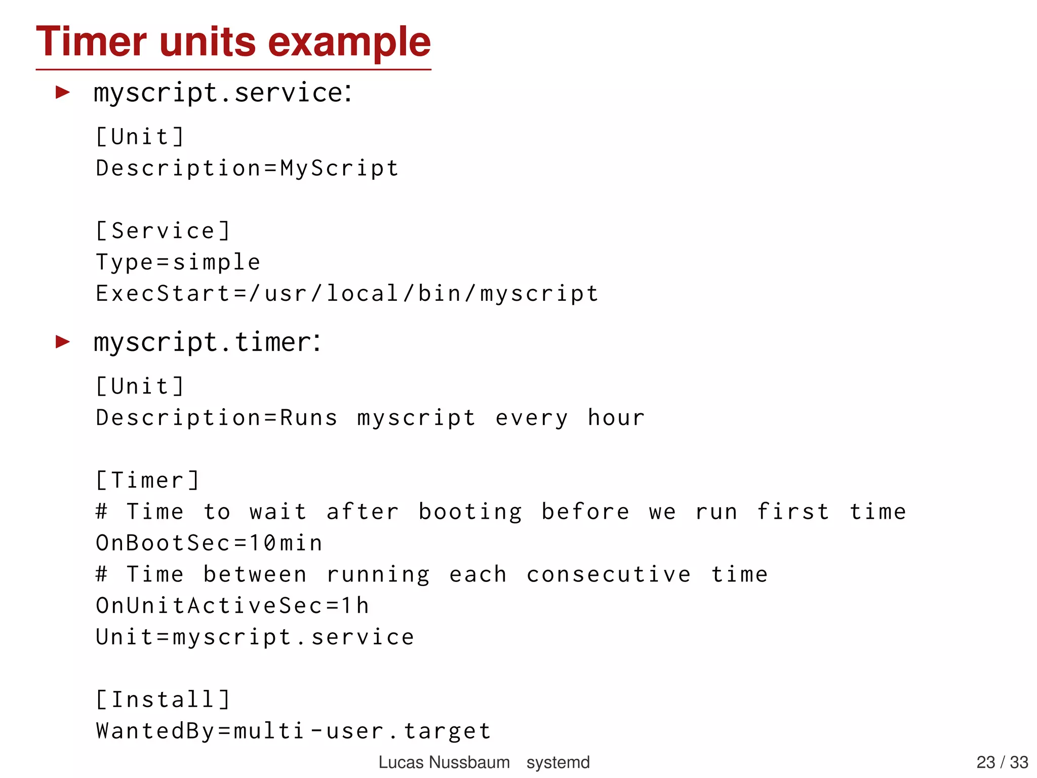 Timer units example
myscript.service:
[Unit]
Description=MyScript
[Service]
Type=simple
ExecStart =/usr/local/bin/myscript
myscript.timer:
[Unit]
Description=Runs myscript every hour
[Timer]
# Time to wait after booting before we run first time
OnBootSec =10min
# Time between running each consecutive time
OnUnitActiveSec =1h
Unit=myscript.service
[Install]
WantedBy=multi -user.target
Lucas Nussbaum systemd 23 / 40
 