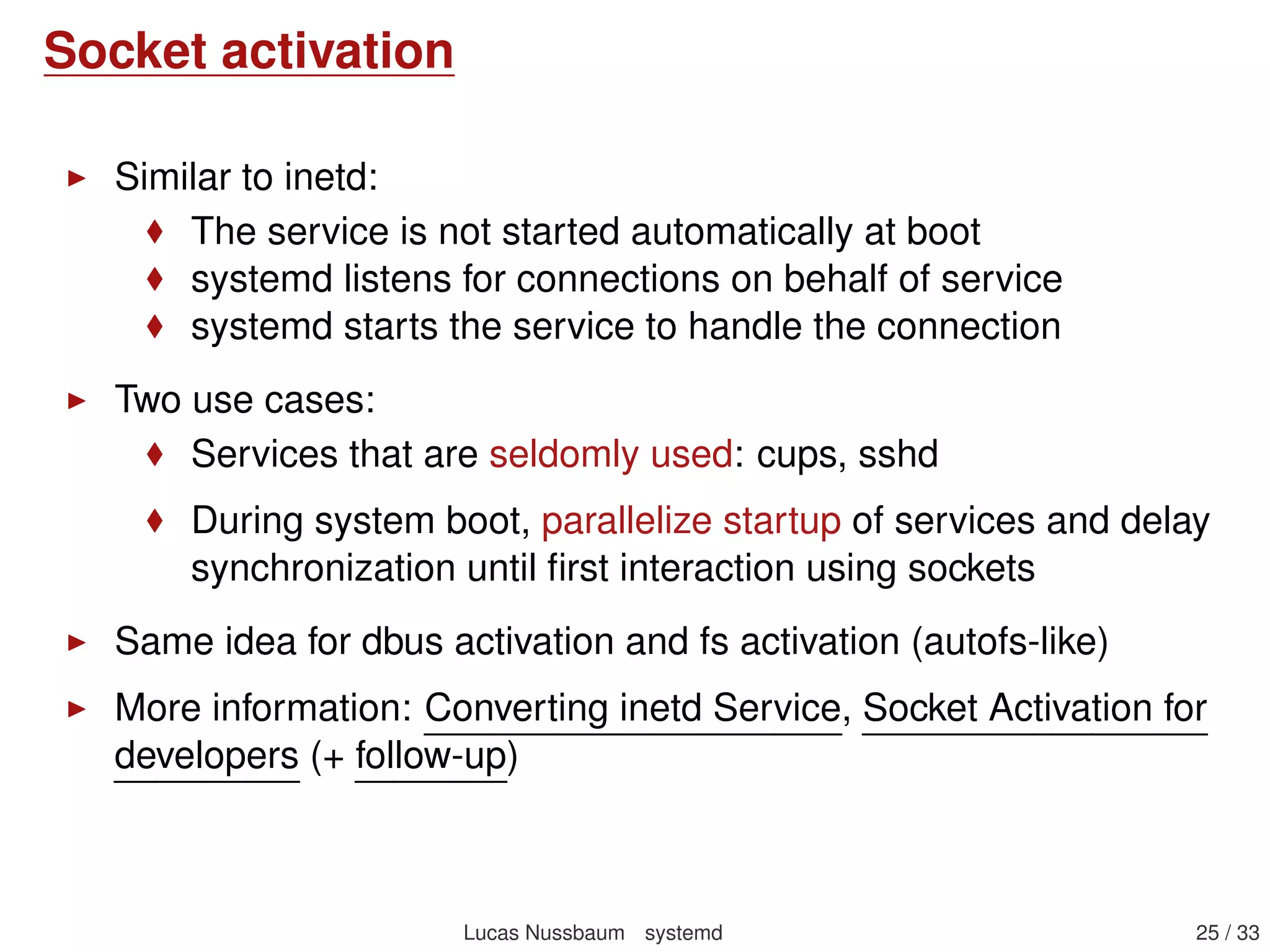 Socket activation
systemd listens for connection on behalf of service until the
service is ready, then passes pending connections
Beneﬁts:
No need to express ordering of services during boot:
They can all be started in parallel faster boot
And they will wait for each other when needed (when
they will talk to each other), thanks to socket activation
Services that are seldomly used do not need to keep running,
and can be started on-demand
Not limited to network services: also D-Bus activation and path
activation
More information: Converting inetd Service, Socket Activation for
developers (+ follow-up)
Lucas Nussbaum systemd 25 / 40
 