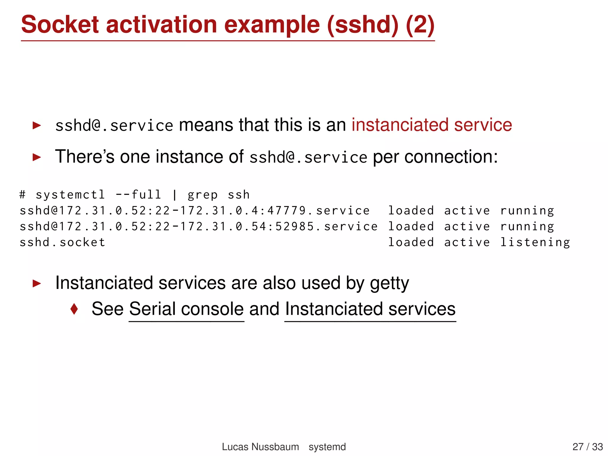 Socket activation example: sshd
sshd.socket:
[Unit]
Description=SSH Socket for Per -Connection Servers
[Socket]
ListenStream =22
Accept=yes
[Install]
WantedBy=sockets.target
sshd@.service:
[Unit]
Description=SSH Per -Connection Server
[Service]
ExecStart=-/usr/sbin/sshd -i
StandardInput=socket
Lucas Nussbaum systemd 27 / 40
 
