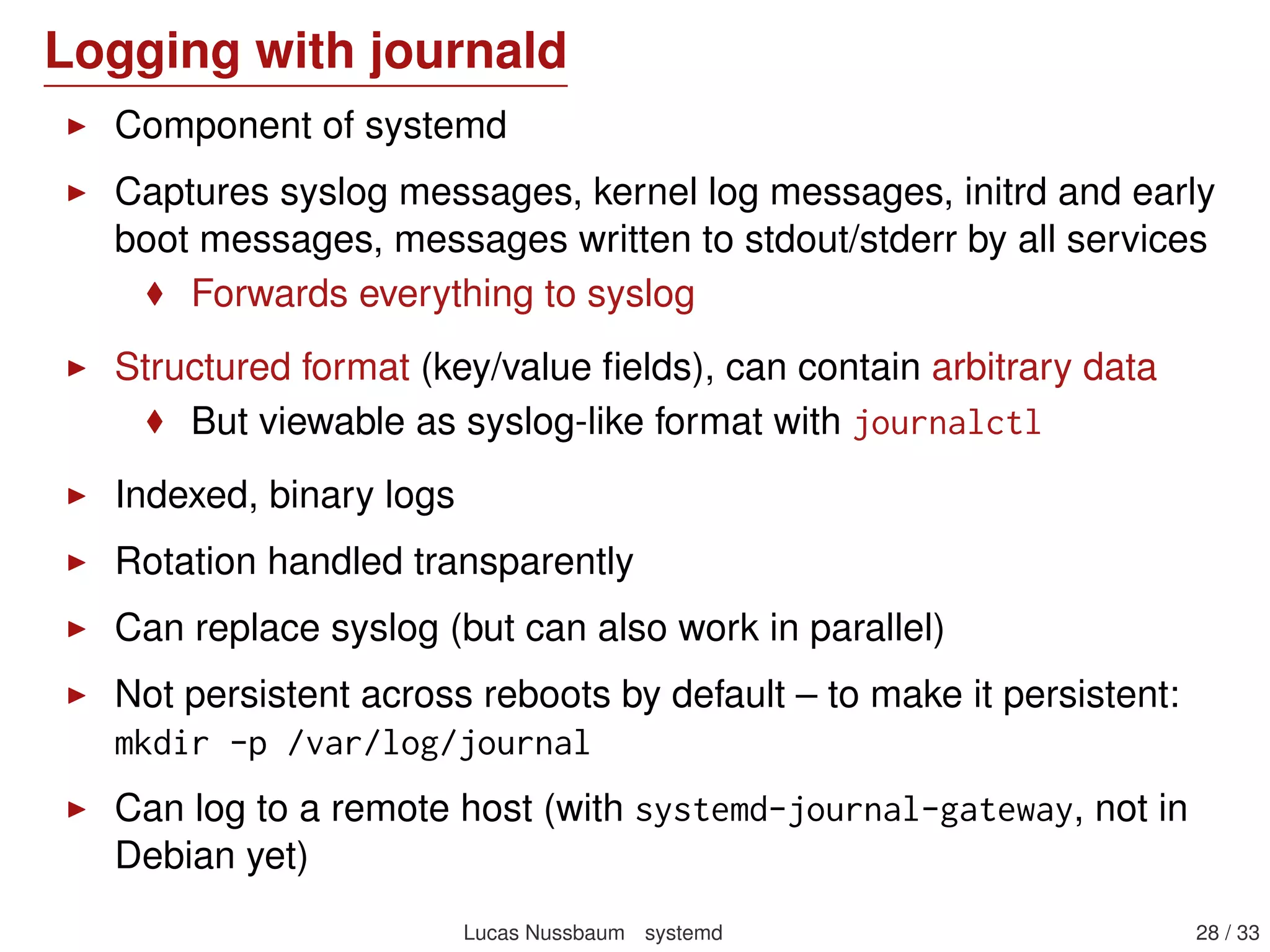 Socket activation example: sshd (2)
sshd@.service means that this is an instantiated service
There’s one instance of sshd@.service per connection:
# systemctl --full | grep ssh
sshd@172 .31.0.52:22 -172.31.0.4:47779. service loaded active running
sshd@172 .31.0.52:22 -172.31.0.54:52985. service loaded active running
sshd.socket loaded active listening
Instanciated services are also used by getty
See Serial console and Instanciated services
Lucas Nussbaum systemd 28 / 40
 