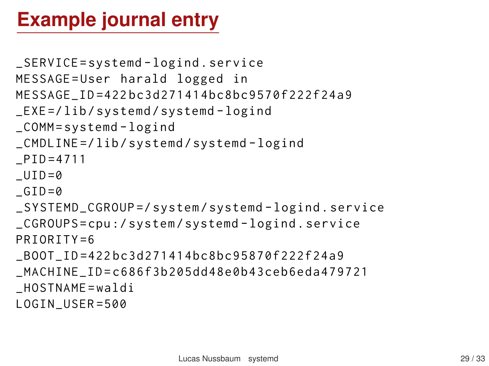 Logging with journald
Component of systemd
Captures syslog messages, kernel log messages, initrd and early
boot messages, messages written to stdout/stderr by all services
Forwards everything to syslog
Structured format (key/value ﬁelds), can contain arbitrary data
But viewable as syslog-like format with journalctl
Indexed, binary logs; rotation handled transparently
Can replace syslog (but can also work in parallel)
Not persistent across reboots by default – to make it persistent,
create the /var/log/journal directory, preferably with:
install -d -g systemd-journal /var/log/journal
setfacl -R -nm g:adm:rx,d:g:adm:rx /var/log/journal
Can log to a remote host (with systemd-journal-gateway, not in
Debian yet)
Lucas Nussbaum systemd 29 / 40
 