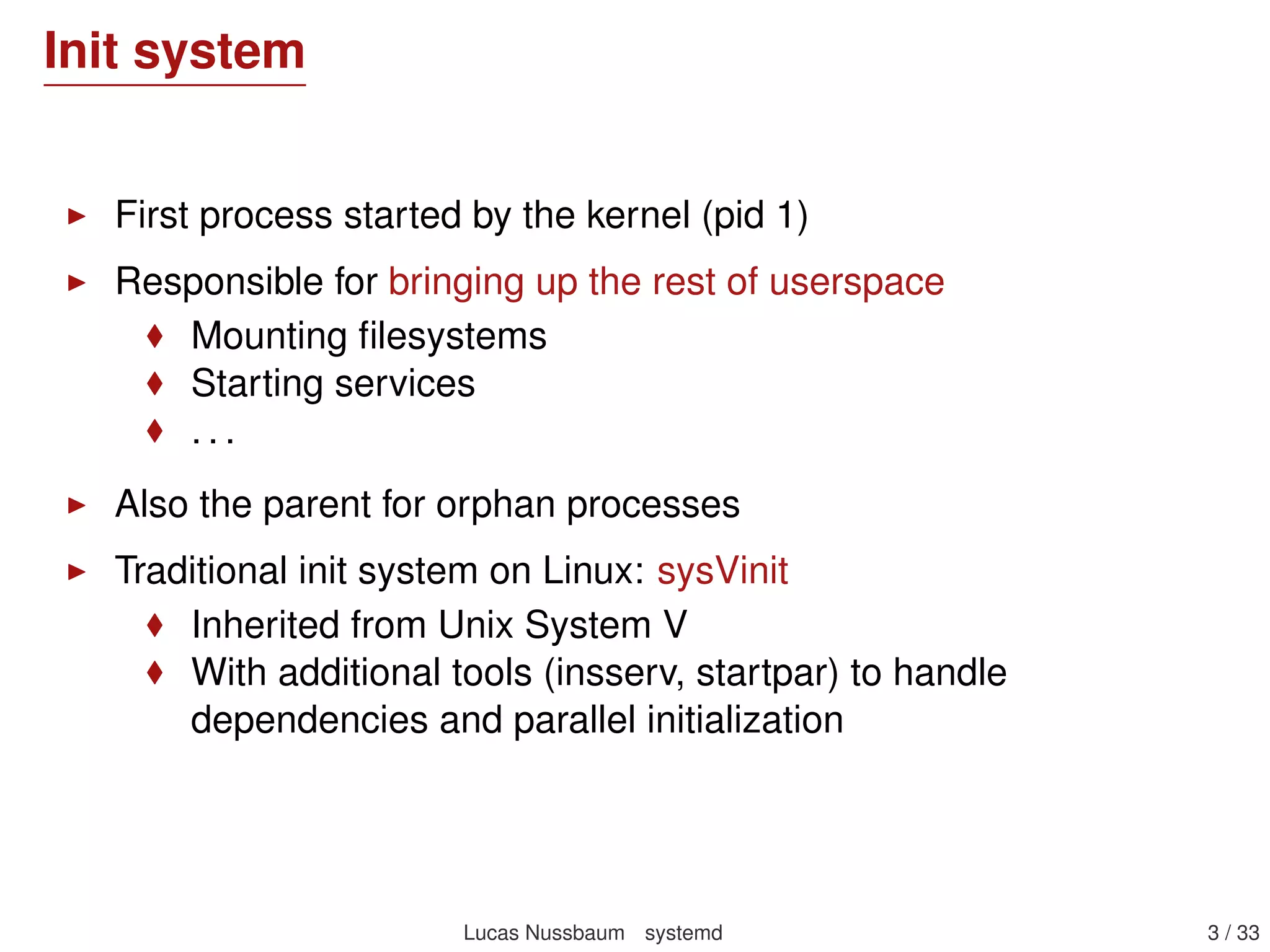 Init system
First process started by the kernel (pid 1)
Responsible for bringing up the rest of userspace
Mounting ﬁlesystems
Starting services
. . .
Also the parent for orphan processes
Traditional init system on Linux: sysVinit
Inherited from Unix System V
With additional tools (insserv, startpar) to handle
dependencies and parallel initialization
Lucas Nussbaum systemd 3 / 40
 