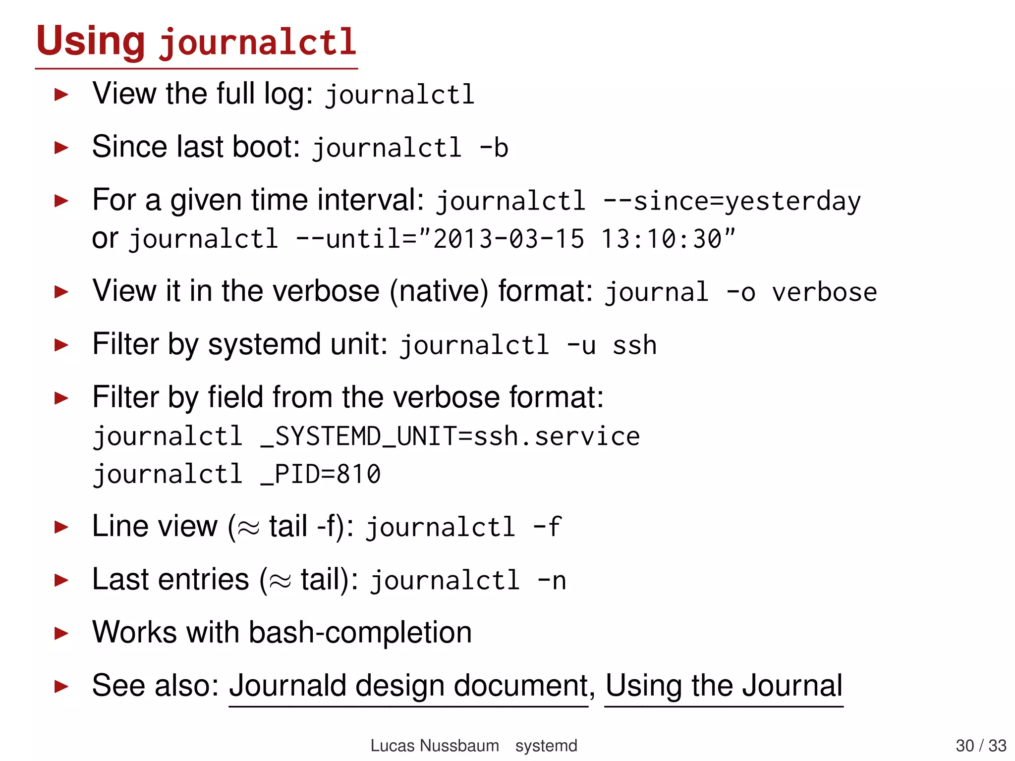 Example journal entry
_SERVICE=systemd -logind.service
MESSAGE=User harald logged in
MESSAGE_ID =422 bc3d271414bc8bc9570f222f24a9
_EXE=/lib/systemd/systemd -logind
_COMM=systemd -logind
_CMDLINE =/lib/systemd/systemd -logind
_PID =4711
_UID=0
_GID=0
_SYSTEMD_CGROUP =/ system/systemd -logind.service
_CGROUPS=cpu:/ system/systemd -logind.service
PRIORITY =6
_BOOT_ID =422 bc3d271414bc8bc95870f222f24a9
_MACHINE_ID=c686f3b205dd48e0b43ceb6eda479721
_HOSTNAME=waldi
LOGIN_USER =500
Lucas Nussbaum systemd 30 / 40
 