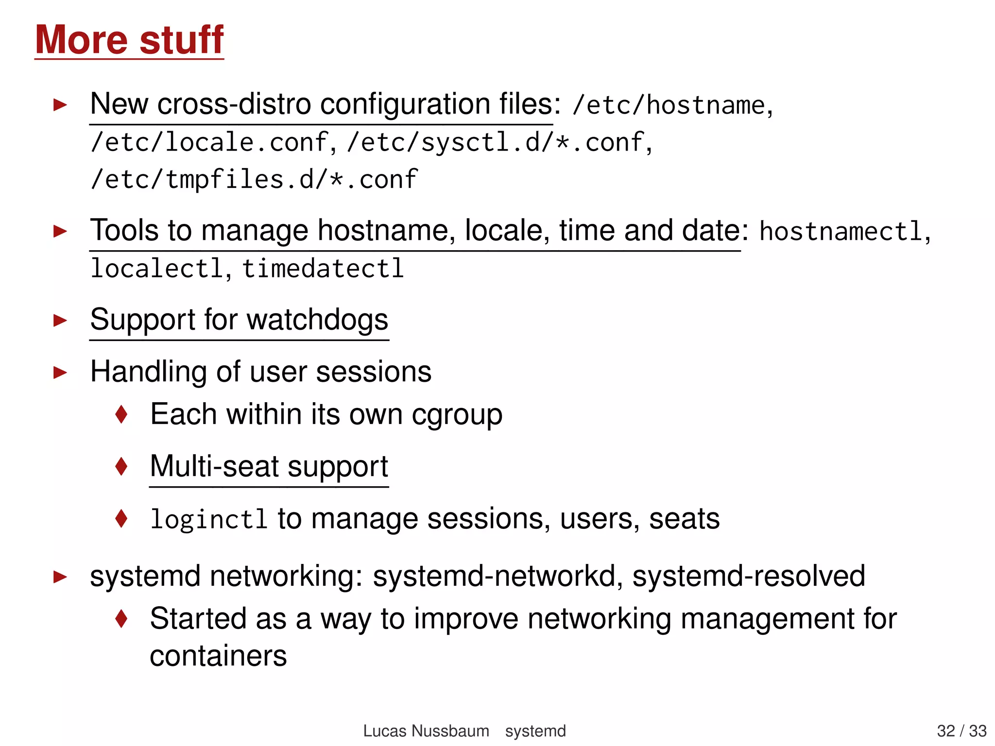Containers integration
General philosophy: integrate management of services from
machines (VMs and containers) with those of the host
systemd-machined: tracks machines, provides an API to list,
create, register, kill, terminate machines, transfer images (tar,
raw, Docker)
machinectl: command-line utility to manipulate machines
other tools also have containers support:
systemctl -M mycontainer restart foo
systemctl list-machines: provides state of containers
journalctl -M mycontainer
journalctl -m: combined log of all containers
systemd has its own mini container manager: systemd-nspawn
Other virtualization solutions can also talk to machined
More information: Container integration
Lucas Nussbaum systemd 32 / 40
 