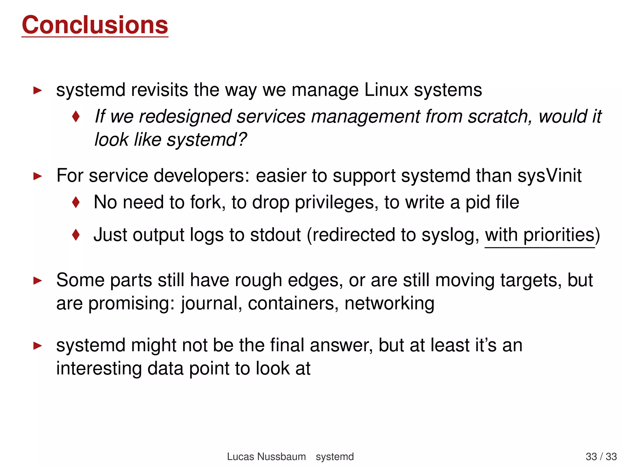 Networking with systemd-networkd
Replacement for /etc/network/interfaces, on servers and VMs
Not really for Network Manager on desktops and laptops
Supports setting IP conﬁguration, conﬁguring bridges, vlans,
bonding, tunnels, etc
Conﬁguration ﬁles with a [Match] section to match on MAC
address, driver, udev path, type, hostname, etc
foo.link: link-level conﬁguration – MAC address, interface
name, MTU, rate, Duplex mode, Wake on Lan
foo.netdev: creation of virtual network devices (bridges,
bonds, vlans, IPIP or GRE tunnels, VXLAN, tun, tap, veth)
foo.network: network devices conﬁguration: IP (static or
DHCP, gateway, additional routes, DNS), addition to bridge
More information: systemd-networkd(8), systemd.link(5),
systemd.network(5), systemd.netdev(5)
Lucas Nussbaum systemd 33 / 40
 