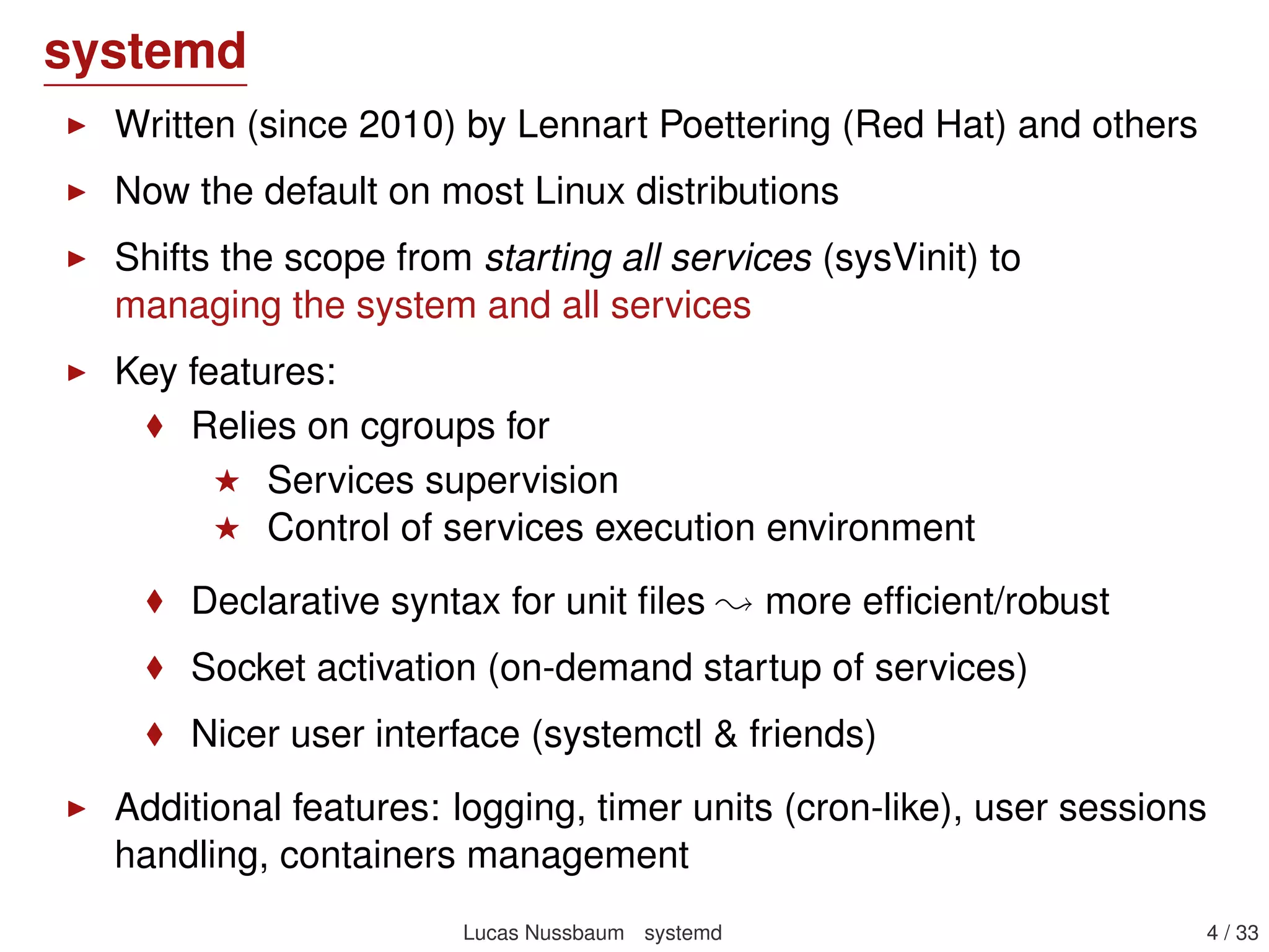 systemd
Written (since 2010) by Lennart Poettering (Red Hat) and others
Now the default on most Linux distributions
Shifts the scope from starting all services (sysVinit) to
managing the system and all services
Key features:
Relies on cgroups for
Services supervision
Control of services execution environment
Declarative syntax for unit ﬁles more efﬁcient/robust
Socket activation for parallel services startup
Nicer user interface (systemctl & friends)
Additional features: logging, timer units (cron-like), user sessions
handling, containers management
Lucas Nussbaum systemd 4 / 40
 