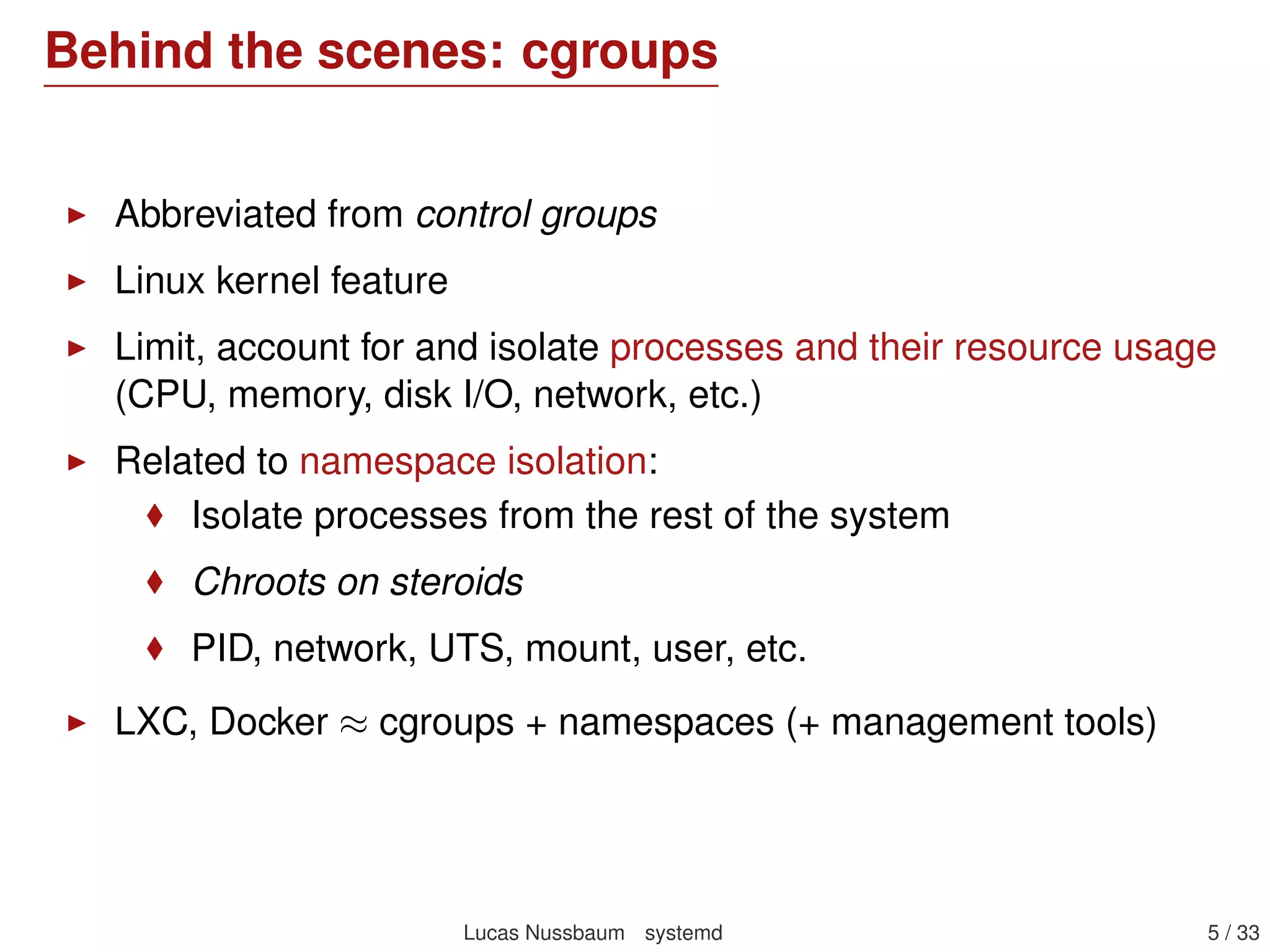 Behind the scenes: cgroups
Abbreviated from control groups
Linux kernel feature
Limit, account for and isolate processes and their resource usage
(CPU, memory, disk I/O, network, etc.)
Related to namespace isolation:
Isolate processes from the rest of the system
Chroots on steroids
PID, network, UTS, mount, user, etc.
LXC, Docker ≈ cgroups + namespaces (+ management tools)
Lucas Nussbaum systemd 5 / 40
 
