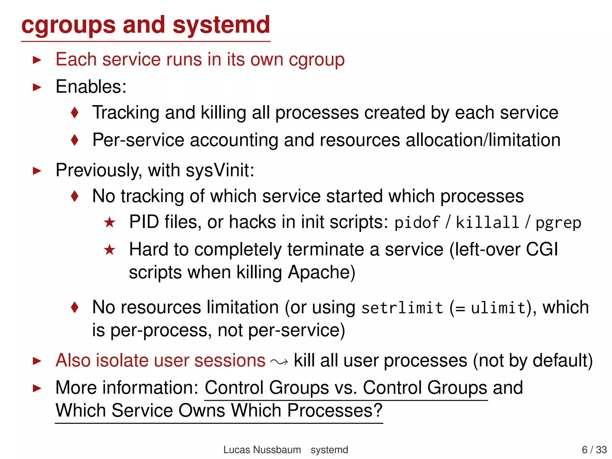 cgroups and systemd
Each service runs in its own cgroup
Enables:
Tracking and killing all processes created by each service
Per-service accounting and resources allocation/limitation
Previously, with sysVinit:
No tracking of which service started which processes
PID ﬁles, or hacks in init scripts: pidof / killall / pgrep
Hard to completely terminate a service (left-over CGI
scripts when killing Apache)
No resources limitation (or using setrlimit (= ulimit), which
is per-process, not per-service)
Also isolate user sessions kill all user processes (not by default)
More information: Control Groups vs. Control Groups and
Which Service Owns Which Processes?
Lucas Nussbaum systemd 6 / 40
 