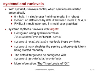 systemd and runlevels
With sysVinit, runlevels control which services are started
automatically
0 = halt; 1 = single-user / minimal mode; 6 = reboot
Debian: no difference by default between levels 2, 3, 4, 5
RHEL: 3 = multi-user text, 5 = multi-user graphical
systemd replaces runlevels with targets:
Conﬁgured using symlinks farms in
/etc/systemd/system/target.wants/
systemctl enable/disable manipule those symlinks
systemctl mask disables the service and prevents it from
being started manually
The default target can be conﬁgured with
systemctl get-default/set-default
More information: The Three Levels of "Off"
Lucas Nussbaum systemd 10 / 40
 