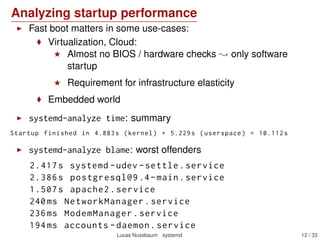 Analyzing startup performance
Fast boot matters in some use-cases:
Virtualization, Cloud:
Almost no BIOS / hardware checks only software
startup
Requirement for infrastructure elasticity
Embedded world
systemd-analyze time: summary
Startup finished in 4.883s (kernel) + 5.229s (userspace) = 10.112s
systemd-analyze blame: worst offenders
2.417s systemd -udev -settle.service
2.386s postgresql@9 .4-main.service
1.507s apache2.service
240ms NetworkManager.service
236ms ModemManager.service
194ms accounts -daemon.service
Lucas Nussbaum systemd 12 / 40
 