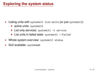 Exploring the system status
Listing units with systemctl list-units (or just systemctl):
active units: systemctl
List only services: systemctl -t service
List units in failed state: systemctl --failed
Whole system overview: systemctl status
GUI available: systemadm
Lucas Nussbaum systemd 15 / 40
 