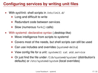Conﬁguring services by writing unit ﬁles
With sysVinit: shell scripts in /etc/init.d/
Long and difﬁcult to write
Redundant code between services
Slow (numerous fork() calls)
With systemd: declarative syntax (.desktop-like)
Move intelligence from scripts to systemd
Covers most of the needs, but shell scripts can still be used
Can use includes and overrides (systemd-delta)
View conﬁg ﬁle for a unit: systemctl cat atd.service
Or just ﬁnd the ﬁle under /lib/systemd/system/ (distribution’s
defaults) or /etc/systemd/system (local overrides)
Lucas Nussbaum systemd 17 / 40
 