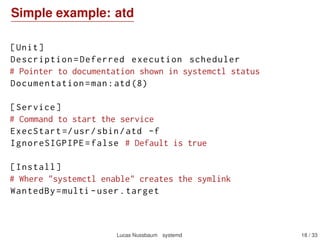 Simple example: atd
[Unit]
Description=Deferred execution scheduler
# Pointer to documentation shown in systemctl status
Documentation=man:atd(8)
[Service]
# Command to start the service
ExecStart =/usr/sbin/atd -f
IgnoreSIGPIPE=false # Default is true
[Install]
# Where "systemctl enable" creates the symlink
WantedBy=multi -user.target
Lucas Nussbaum systemd 18 / 40
 