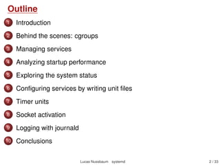 Outline
1 Introduction
2 Behind the scenes: cgroups
3 Managing services
4 Analyzing startup performance
5 Exploring the system status
6 Conﬁguring services by writing unit ﬁles
7 Timer units
8 Socket activation
9 Logging with journald
10 Containers integration
11 Networking with systemd-networkd
12 Migration from sysvinit
13 Conclusions
Lucas Nussbaum systemd 2 / 40
 