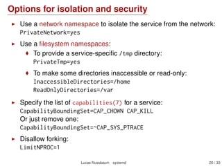Options for isolation and security
Use a network namespace to isolate the service from the network:
PrivateNetwork=yes
Use a ﬁlesystem namespaces:
To provide a service-speciﬁc /tmp directory:
PrivateTmp=yes
To make some directories inaccessible or read-only:
InaccessibleDirectories=/home
ReadOnlyDirectories=/var
Specify the list of capabilities(7) for a service:
CapabilityBoundingSet=CAP_CHOWN CAP_KILL
Or just remove one:
CapabilityBoundingSet=~CAP_SYS_PTRACE
Disallow forking:
LimitNPROC=1
Lucas Nussbaum systemd 20 / 40
 