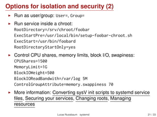 Options for isolation and security (2)
Run as user/group: User=, Group=
Run service inside a chroot:
RootDirectory=/srv/chroot/foobar
ExecStartPre=/usr/local/bin/setup-foobar-chroot.sh
ExecStart=/usr/bin/foobard
RootDirectoryStartOnly=yes
Control CPU shares, memory limits, block I/O, swapiness:
CPUShares=1500
MemoryLimit=1G
BlockIOWeight=500
BlockIOReadBandwith=/var/log 5M
ControlGroupAttribute=memory.swappiness 70
More information: Converting sysV init scripts to systemd service
ﬁles, Securing your services, Changing roots, Managing
resources
Lucas Nussbaum systemd 21 / 40
 
