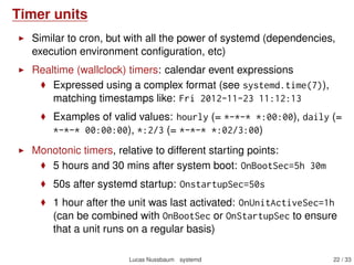 Timer units
Similar to cron, but with all the power of systemd (dependencies,
execution environment conﬁguration, etc)
Realtime (wallclock) timers: calendar event expressions
Expressed using a complex format (see systemd.time(7)),
matching timestamps like: Fri 2012-11-23 11:12:13
Examples of valid values: hourly (= *-*-* *:00:00), daily (=
*-*-* 00:00:00), *:2/3 (= *-*-* *:02/3:00)
Monotonic timers, relative to different starting points:
5 hours and 30 mins after system boot: OnBootSec=5h 30m
50s after systemd startup: OnstartupSec=50s
1 hour after the unit was last activated: OnUnitActiveSec=1h
(can be combined with OnBootSec or OnStartupSec to ensure
that a unit runs on a regular basis)
Lucas Nussbaum systemd 22 / 40
 