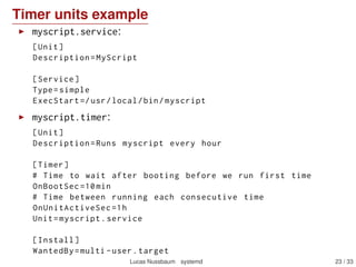 Timer units example
myscript.service:
[Unit]
Description=MyScript
[Service]
Type=simple
ExecStart =/usr/local/bin/myscript
myscript.timer:
[Unit]
Description=Runs myscript every hour
[Timer]
# Time to wait after booting before we run first time
OnBootSec =10min
# Time between running each consecutive time
OnUnitActiveSec =1h
Unit=myscript.service
[Install]
WantedBy=multi -user.target
Lucas Nussbaum systemd 23 / 40
 