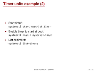 Timer units example (2)
Start timer:
systemctl start myscript.timer
Enable timer to start at boot:
systemctl enable myscript.timer
List all timers:
systemctl list-timers
Lucas Nussbaum systemd 24 / 40
 