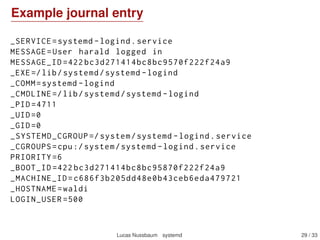 Logging with journald
Component of systemd
Captures syslog messages, kernel log messages, initrd and early
boot messages, messages written to stdout/stderr by all services
Forwards everything to syslog
Structured format (key/value ﬁelds), can contain arbitrary data
But viewable as syslog-like format with journalctl
Indexed, binary logs; rotation handled transparently
Can replace syslog (but can also work in parallel)
Not persistent across reboots by default – to make it persistent,
create the /var/log/journal directory, preferably with:
install -d -g systemd-journal /var/log/journal
setfacl -R -nm g:adm:rx,d:g:adm:rx /var/log/journal
Can log to a remote host (with systemd-journal-gateway, not in
Debian yet)
Lucas Nussbaum systemd 29 / 40
 