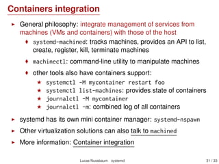 Using journalctl
View the full log: journalctl
Since last boot: journalctl -b
For a given time interval: journalctl --since=yesterday
or journalctl --until="2013-03-15 13:10:30"
View it in the verbose (native) format: journalctl -o verbose
Filter by systemd unit: journalctl -u ssh
Filter by ﬁeld from the verbose format:
journalctl _SYSTEMD_UNIT=ssh.service
journalctl _PID=810
Line view (≈ tail -f): journalctl -f
Last entries (≈ tail): journalctl -n
Works with bash-completion
See also: Journald design document, Using the Journal
Lucas Nussbaum systemd 31 / 40
 
