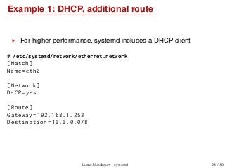 Example 1: DHCP, additional route
For higher performance, systemd includes a DHCP client
# /etc/systemd/network/ethernet.network
[Match]
Name=eth0
[Network]
DHCP=yes
[Route]
Gateway =192.168.1.253
Destination =10.0.0.0/8
Lucas Nussbaum systemd 34 / 40
 