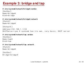 Example 3: bridge and tap
# /etc/systemd/network/bridge0.netdev
[NetDev]
Name=bridge0
Kind=bridge
# /etc/systemd/network/bridge0.network
[Match]
Name=bridge0
[Network]
Address =192.168.1.1/24
DHCPServer=yes # systemd has its own , very basic , DHCP server
# /etc/systemd/network/tap.netdev
[NetDev]
Name=tap0
Kind=tap
# /etc/systemd/network/tap.network
[Match]
Name=bridge0
[NetDev]
Bridge=bridge0
Lucas Nussbaum systemd 36 / 40
 