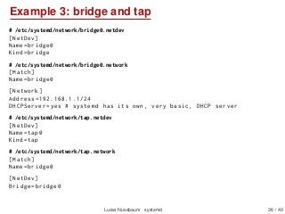 Example 3: bridge and tap
# /etc/systemd/network/bridge0.netdev
[NetDev]
Name=bridge0
Kind=bridge
# /etc/systemd/network/b...