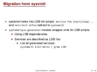 Migration from sysvinit
systemd hooks into LSB init scripts: service foo start|stop|...
and /etc/init.d/foo redirect to systemctl
systemd-sysv-generator creates wrapper units for LSB scripts:
Using LSB dependencies
Services are described as LSB: foo
List all generated services:
systemctl list-units | grep LSB:
Lucas Nussbaum systemd 37 / 40
 