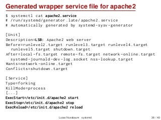 Generated wrapper service ﬁle for apache2
$ systemctl cat apache2.service
# /run/systemd/generator.late/apache2.service
# Automatically generated by systemd -sysv -generator
[Unit]
Description=LSB: Apache2 web server
Before=runlevel2.target runlevel3.target runlevel4.target
runlevel5.target shutdown.target
After=local -fs.target remote -fs.target network -online.target
systemd -journald -dev -log.socket nss -lookup.target
Wants=network -online.target
Conflicts=shutdown.target
[Service]
Type=forking
KillMode=process
[...]
ExecStart=/etc/init.d/apache2 start
ExecStop=/etc/init.d/apache2 stop
ExecReload=/etc/init.d/apache2 reload
Lucas Nussbaum systemd 38 / 40
 
