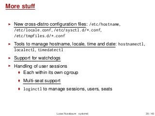 More stuff
New cross-distro conﬁguration ﬁles: /etc/hostname,
/etc/locale.conf, /etc/sysctl.d/*.conf,
/etc/tmpfiles.d/*.conf
Tools to manage hostname, locale, time and date: hostnamectl,
localectl, timedatectl
Support for watchdogs
Handling of user sessions
Each within its own cgroup
Multi-seat support
loginctl to manage sessions, users, seats
Lucas Nussbaum systemd 39 / 40
 
