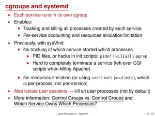 cgroups and systemd
Each service runs in its own cgroup
Enables:
Tracking and killing all processes created by each service
Per-service accounting and resources allocation/limitation
Previously, with sysVinit:
No tracking of which service started which processes
PID ﬁles, or hacks in init scripts: pidof / killall / pgrep
Hard to completely terminate a service (left-over CGI
scripts when killing Apache)
No resources limitation (or using setrlimit (= ulimit), which
is per-process, not per-service)
Also isolate user sessions kill all user processes (not by default)
More information: Control Groups vs. Control Groups and
Which Service Owns Which Processes?
Lucas Nussbaum systemd 6 / 40
 