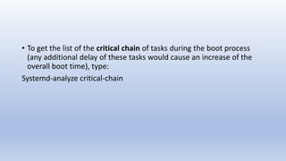 • To get the list of the critical chain of tasks during the boot process
(any additional delay of these tasks would cause an increase of the
overall boot time), type:
Systemd-analyze critical-chain
 