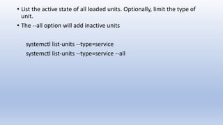 • List the active state of all loaded units. Optionally, limit the type of
unit.
• The --all option will add inactive units
systemctl list-units --type=service
systemctl list-units --type=service --all
 