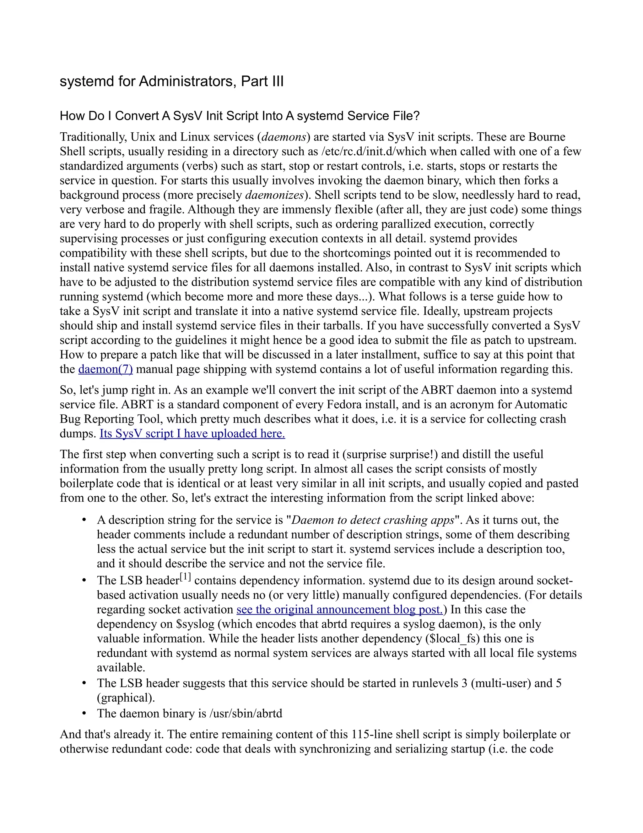 systemd for Administrators, Part III 
How Do I Convert A SysV Init Script Into A systemd Service File? 
Traditionally, Unix and Linux services (daemons) are started via SysV init scripts. These are Bourne 
Shell scripts, usually residing in a directory such as /etc/rc.d/init.d/which when called with one of a few 
standardized arguments (verbs) such as start, stop or restart controls, i.e. starts, stops or restarts the 
service in question. For starts this usually involves invoking the daemon binary, which then forks a 
background process (more precisely daemonizes). Shell scripts tend to be slow, needlessly hard to read, 
very verbose and fragile. Although they are immensly flexible (after all, they are just code) some things 
are very hard to do properly with shell scripts, such as ordering parallized execution, correctly 
supervising processes or just configuring execution contexts in all detail. systemd provides 
compatibility with these shell scripts, but due to the shortcomings pointed out it is recommended to 
install native systemd service files for all daemons installed. Also, in contrast to SysV init scripts which 
have to be adjusted to the distribution systemd service files are compatible with any kind of distribution 
running systemd (which become more and more these days...). What follows is a terse guide how to 
take a SysV init script and translate it into a native systemd service file. Ideally, upstream projects 
should ship and install systemd service files in their tarballs. If you have successfully converted a SysV 
script according to the guidelines it might hence be a good idea to submit the file as patch to upstream. 
How to prepare a patch like that will be discussed in a later installment, suffice to say at this point that 
the daemon(7) manual page shipping with systemd contains a lot of useful information regarding this. 
So, let's jump right in. As an example we'll convert the init script of the ABRT daemon into a systemd 
service file. ABRT is a standard component of every Fedora install, and is an acronym for Automatic 
Bug Reporting Tool, which pretty much describes what it does, i.e. it is a service for collecting crash 
dumps. Its SysV script I have uploaded here. 
The first step when converting such a script is to read it (surprise surprise!) and distill the useful 
information from the usually pretty long script. In almost all cases the script consists of mostly 
boilerplate code that is identical or at least very similar in all init scripts, and usually copied and pasted 
from one to the other. So, let's extract the interesting information from the script linked above: 
• A description string for the service is "Daemon to detect crashing apps". As it turns out, the 
header comments include a redundant number of description strings, some of them describing 
less the actual service but the init script to start it. systemd services include a description too, 
and it should describe the service and not the service file. 
• The LSB header[1] contains dependency information. systemd due to its design around socket-based 
activation usually needs no (or very little) manually configured dependencies. (For details 
regarding socket activation see the original announcement blog post.) In this case the 
dependency on $syslog (which encodes that abrtd requires a syslog daemon), is the only 
valuable information. While the header lists another dependency ($local_fs) this one is 
redundant with systemd as normal system services are always started with all local file systems 
available. 
• The LSB header suggests that this service should be started in runlevels 3 (multi-user) and 5 
(graphical). 
• The daemon binary is /usr/sbin/abrtd 
And that's already it. The entire remaining content of this 115-line shell script is simply boilerplate or 
otherwise redundant code: code that deals with synchronizing and serializing startup (i.e. the code 
 
