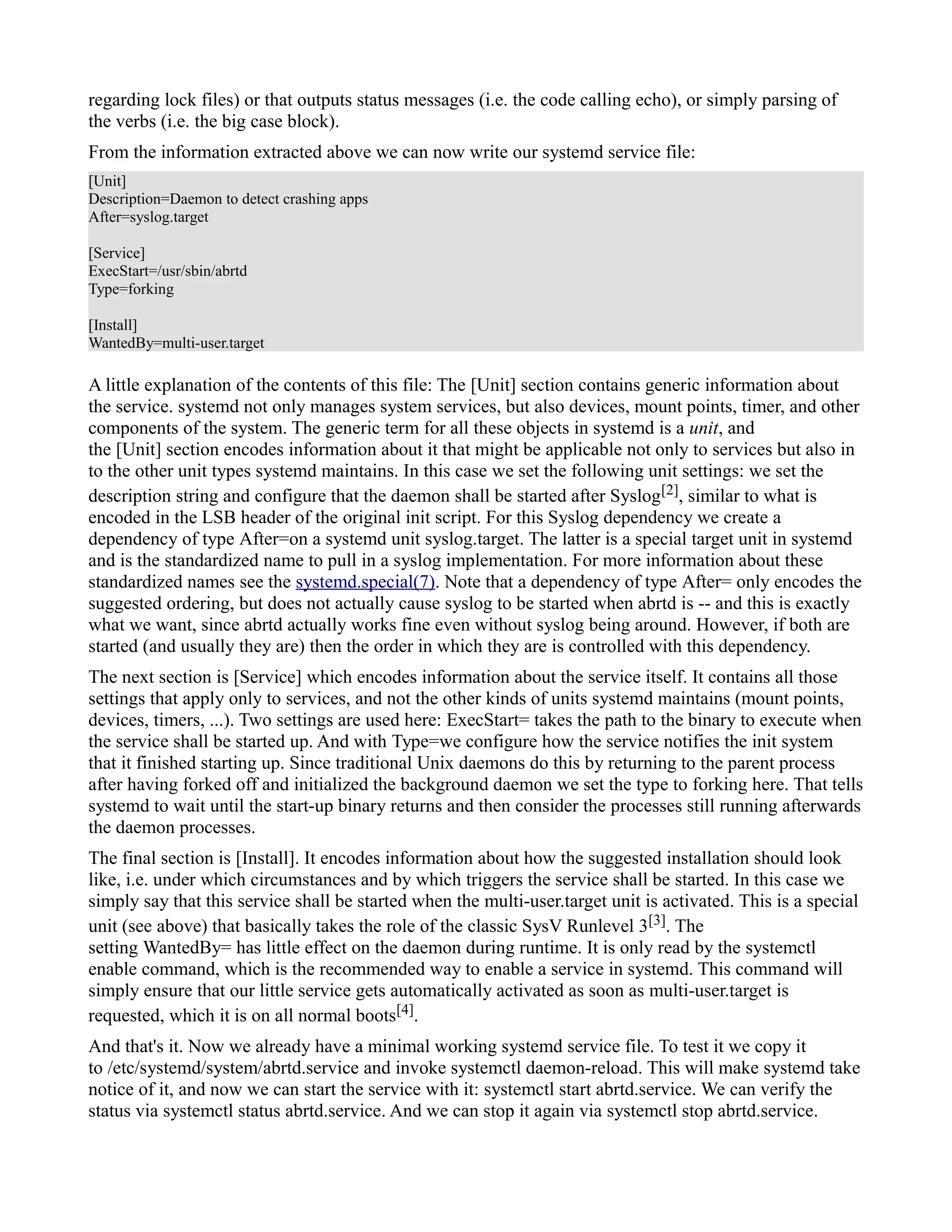 regarding lock files) or that outputs status messages (i.e. the code calling echo), or simply parsing of 
the verbs (i.e. the big case block). 
From the information extracted above we can now write our systemd service file: 
[Unit] 
Description=Daemon to detect crashing apps 
After=syslog.target 
[Service] 
ExecStart=/usr/sbin/abrtd 
Type=forking 
[Install] 
WantedBy=multi-user.target 
A little explanation of the contents of this file: The [Unit] section contains generic information about 
the service. systemd not only manages system services, but also devices, mount points, timer, and other 
components of the system. The generic term for all these objects in systemd is a unit, and 
the [Unit] section encodes information about it that might be applicable not only to services but also in 
to the other unit types systemd maintains. In this case we set the following unit settings: we set the 
description string and configure that the daemon shall be started after Syslog[2], similar to what is 
encoded in the LSB header of the original init script. For this Syslog dependency we create a 
dependency of type After=on a systemd unit syslog.target. The latter is a special target unit in systemd 
and is the standardized name to pull in a syslog implementation. For more information about these 
standardized names see the systemd.special(7). Note that a dependency of type After= only encodes the 
suggested ordering, but does not actually cause syslog to be started when abrtd is -- and this is exactly 
what we want, since abrtd actually works fine even without syslog being around. However, if both are 
started (and usually they are) then the order in which they are is controlled with this dependency. 
The next section is [Service] which encodes information about the service itself. It contains all those 
settings that apply only to services, and not the other kinds of units systemd maintains (mount points, 
devices, timers, ...). Two settings are used here: ExecStart= takes the path to the binary to execute when 
the service shall be started up. And with Type=we configure how the service notifies the init system 
that it finished starting up. Since traditional Unix daemons do this by returning to the parent process 
after having forked off and initialized the background daemon we set the type to forking here. That tells 
systemd to wait until the start-up binary returns and then consider the processes still running afterwards 
the daemon processes. 
The final section is [Install]. It encodes information about how the suggested installation should look 
like, i.e. under which circumstances and by which triggers the service shall be started. In this case we 
simply say that this service shall be started when the multi-user.target unit is activated. This is a special 
unit (see above) that basically takes the role of the classic SysV Runlevel 3[3]. The 
setting WantedBy= has little effect on the daemon during runtime. It is only read by the systemctl 
enable command, which is the recommended way to enable a service in systemd. This command will 
simply ensure that our little service gets automatically activated as soon as multi-user.target is 
requested, which it is on all normal boots[4]. 
And that's it. Now we already have a minimal working systemd service file. To test it we copy it 
to /etc/systemd/system/abrtd.service and invoke systemctl daemon-reload. This will make systemd take 
notice of it, and now we can start the service with it: systemctl start abrtd.service. We can verify the 
status via systemctl status abrtd.service. And we can stop it again via systemctl stop abrtd.service. 
 