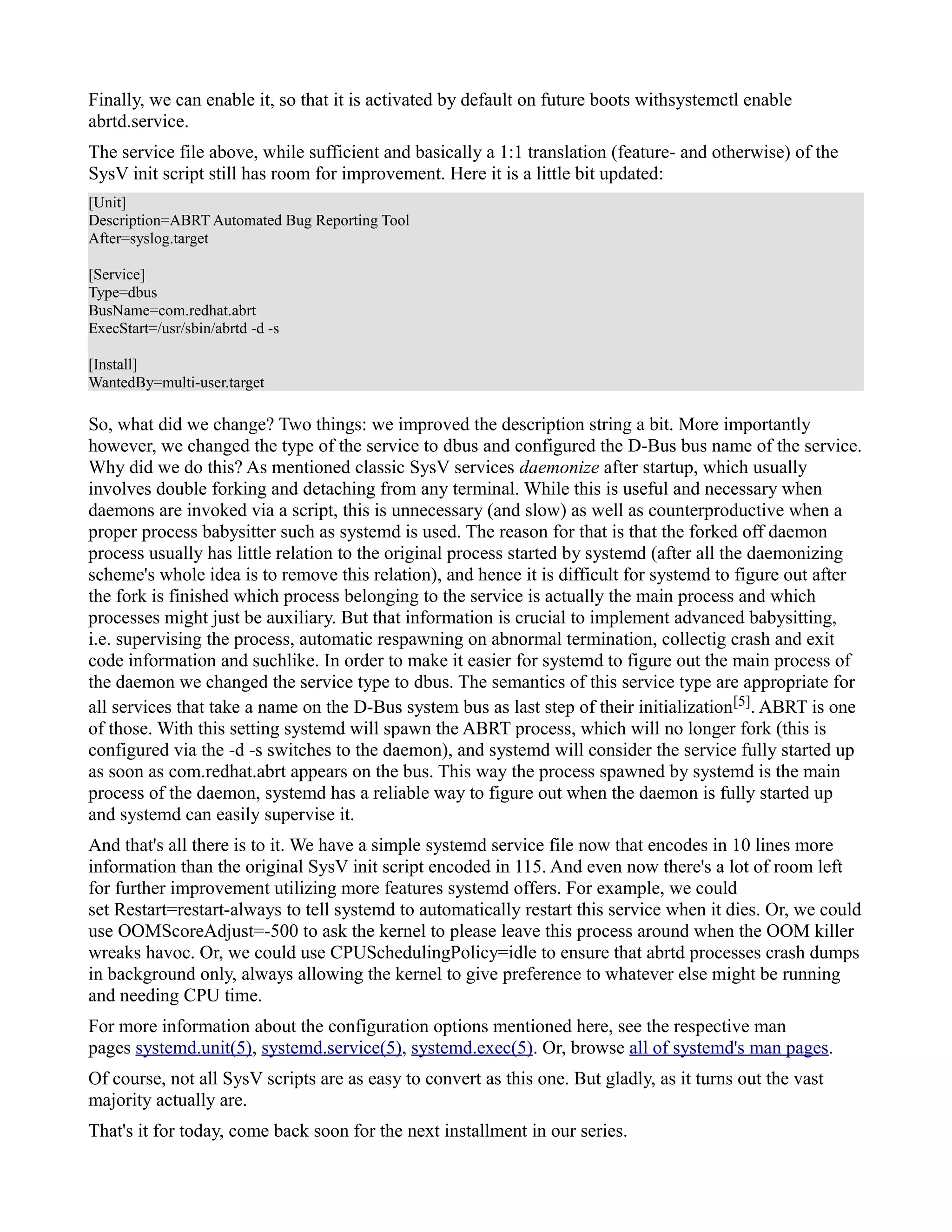 Finally, we can enable it, so that it is activated by default on future boots withsystemctl enable 
abrtd.service. 
The service file above, while sufficient and basically a 1:1 translation (feature- and otherwise) of the 
SysV init script still has room for improvement. Here it is a little bit updated: 
[Unit] 
Description=ABRT Automated Bug Reporting Tool 
After=syslog.target 
[Service] 
Type=dbus 
BusName=com.redhat.abrt 
ExecStart=/usr/sbin/abrtd -d -s 
[Install] 
WantedBy=multi-user.target 
So, what did we change? Two things: we improved the description string a bit. More importantly 
however, we changed the type of the service to dbus and configured the D-Bus bus name of the service. 
Why did we do this? As mentioned classic SysV services daemonize after startup, which usually 
involves double forking and detaching from any terminal. While this is useful and necessary when 
daemons are invoked via a script, this is unnecessary (and slow) as well as counterproductive when a 
proper process babysitter such as systemd is used. The reason for that is that the forked off daemon 
process usually has little relation to the original process started by systemd (after all the daemonizing 
scheme's whole idea is to remove this relation), and hence it is difficult for systemd to figure out after 
the fork is finished which process belonging to the service is actually the main process and which 
processes might just be auxiliary. But that information is crucial to implement advanced babysitting, 
i.e. supervising the process, automatic respawning on abnormal termination, collectig crash and exit 
code information and suchlike. In order to make it easier for systemd to figure out the main process of 
the daemon we changed the service type to dbus. The semantics of this service type are appropriate for 
all services that take a name on the D-Bus system bus as last step of their initialization[5]. ABRT is one 
of those. With this setting systemd will spawn the ABRT process, which will no longer fork (this is 
configured via the -d -s switches to the daemon), and systemd will consider the service fully started up 
as soon as com.redhat.abrt appears on the bus. This way the process spawned by systemd is the main 
process of the daemon, systemd has a reliable way to figure out when the daemon is fully started up 
and systemd can easily supervise it. 
And that's all there is to it. We have a simple systemd service file now that encodes in 10 lines more 
information than the original SysV init script encoded in 115. And even now there's a lot of room left 
for further improvement utilizing more features systemd offers. For example, we could 
set Restart=restart-always to tell systemd to automatically restart this service when it dies. Or, we could 
use OOMScoreAdjust=-500 to ask the kernel to please leave this process around when the OOM killer 
wreaks havoc. Or, we could use CPUSchedulingPolicy=idle to ensure that abrtd processes crash dumps 
in background only, always allowing the kernel to give preference to whatever else might be running 
and needing CPU time. 
For more information about the configuration options mentioned here, see the respective man 
pages systemd.unit(5), systemd.service(5), systemd.exec(5). Or, browse all of systemd's man pages. 
Of course, not all SysV scripts are as easy to convert as this one. But gladly, as it turns out the vast 
majority actually are. 
That's it for today, come back soon for the next installment in our series. 
 