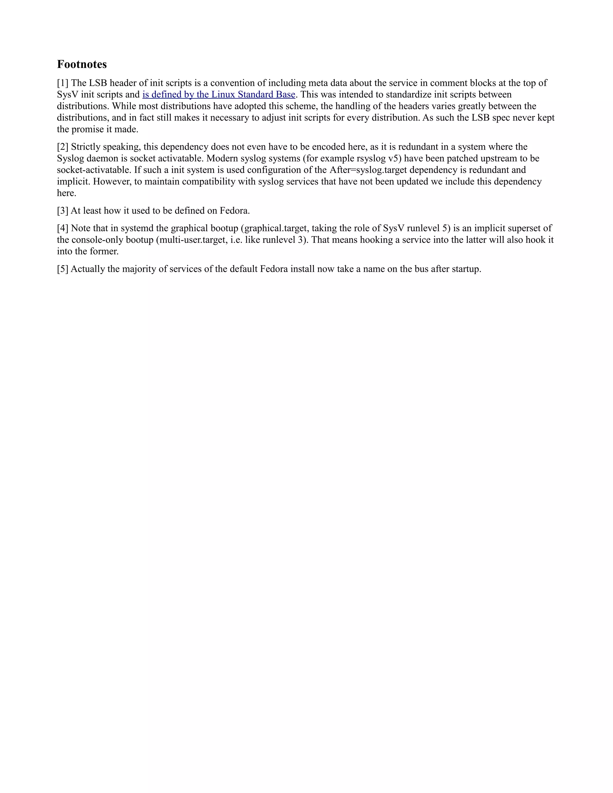 Footnotes 
[1] The LSB header of init scripts is a convention of including meta data about the service in comment blocks at the top of 
SysV init scripts and is defined by the Linux Standard Base. This was intended to standardize init scripts between 
distributions. While most distributions have adopted this scheme, the handling of the headers varies greatly between the 
distributions, and in fact still makes it necessary to adjust init scripts for every distribution. As such the LSB spec never kept 
the promise it made. 
[2] Strictly speaking, this dependency does not even have to be encoded here, as it is redundant in a system where the 
Syslog daemon is socket activatable. Modern syslog systems (for example rsyslog v5) have been patched upstream to be 
socket-activatable. If such a init system is used configuration of the After=syslog.target dependency is redundant and 
implicit. However, to maintain compatibility with syslog services that have not been updated we include this dependency 
here. 
[3] At least how it used to be defined on Fedora. 
[4] Note that in systemd the graphical bootup (graphical.target, taking the role of SysV runlevel 5) is an implicit superset of 
the console-only bootup (multi-user.target, i.e. like runlevel 3). That means hooking a service into the latter will also hook it 
into the former. 
[5] Actually the majority of services of the default Fedora install now take a name on the bus after startup. 
 