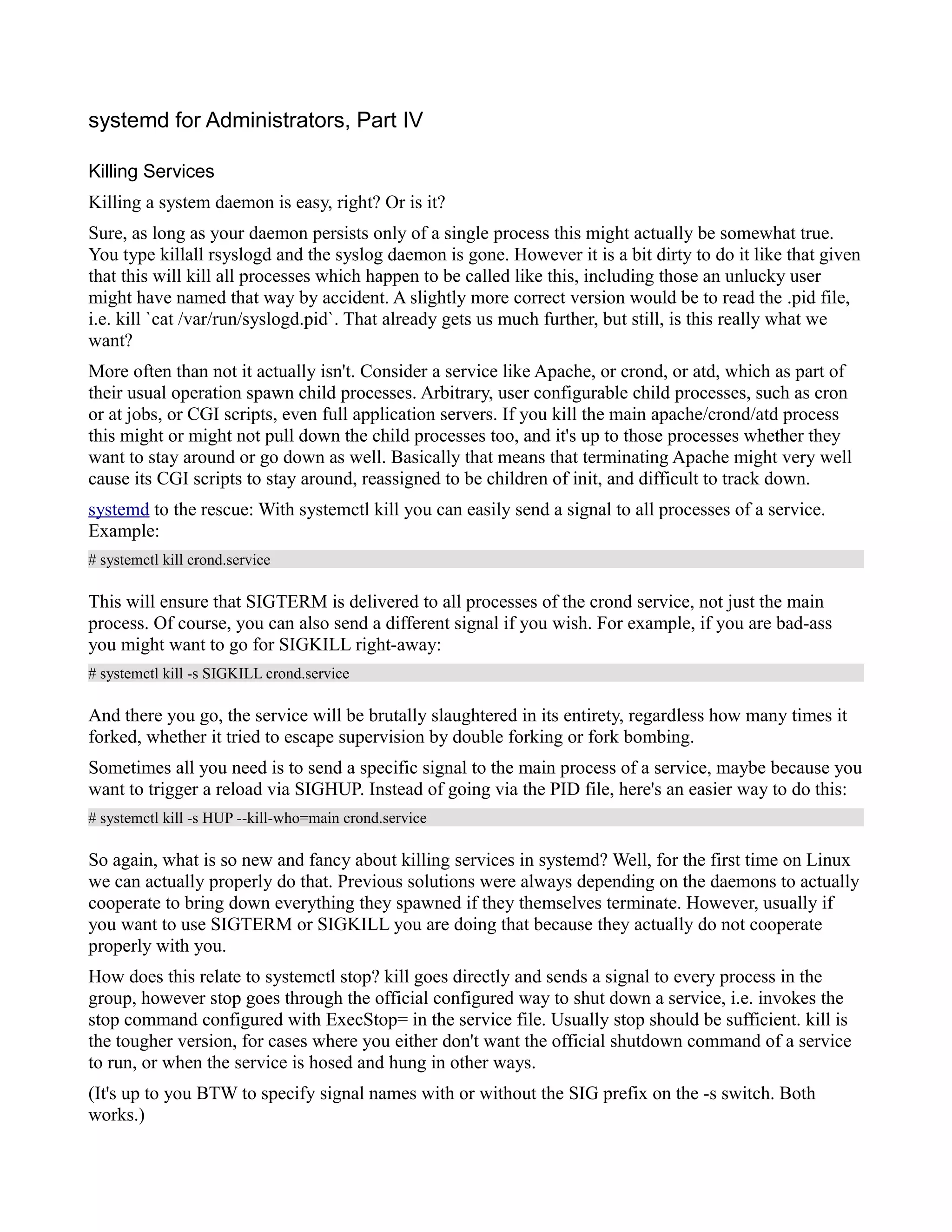 systemd for Administrators, Part IV 
Killing Services 
Killing a system daemon is easy, right? Or is it? 
Sure, as long as your daemon persists only of a single process this might actually be somewhat true. 
You type killall rsyslogd and the syslog daemon is gone. However it is a bit dirty to do it like that given 
that this will kill all processes which happen to be called like this, including those an unlucky user 
might have named that way by accident. A slightly more correct version would be to read the .pid file, 
i.e. kill `cat /var/run/syslogd.pid`. That already gets us much further, but still, is this really what we 
want? 
More often than not it actually isn't. Consider a service like Apache, or crond, or atd, which as part of 
their usual operation spawn child processes. Arbitrary, user configurable child processes, such as cron 
or at jobs, or CGI scripts, even full application servers. If you kill the main apache/crond/atd process 
this might or might not pull down the child processes too, and it's up to those processes whether they 
want to stay around or go down as well. Basically that means that terminating Apache might very well 
cause its CGI scripts to stay around, reassigned to be children of init, and difficult to track down. 
systemd to the rescue: With systemctl kill you can easily send a signal to all processes of a service. 
Example: 
# systemctl kill crond.service 
This will ensure that SIGTERM is delivered to all processes of the crond service, not just the main 
process. Of course, you can also send a different signal if you wish. For example, if you are bad-ass 
you might want to go for SIGKILL right-away: 
# systemctl kill -s SIGKILL crond.service 
And there you go, the service will be brutally slaughtered in its entirety, regardless how many times it 
forked, whether it tried to escape supervision by double forking or fork bombing. 
Sometimes all you need is to send a specific signal to the main process of a service, maybe because you 
want to trigger a reload via SIGHUP. Instead of going via the PID file, here's an easier way to do this: 
# systemctl kill -s HUP --kill-who=main crond.service 
So again, what is so new and fancy about killing services in systemd? Well, for the first time on Linux 
we can actually properly do that. Previous solutions were always depending on the daemons to actually 
cooperate to bring down everything they spawned if they themselves terminate. However, usually if 
you want to use SIGTERM or SIGKILL you are doing that because they actually do not cooperate 
properly with you. 
How does this relate to systemctl stop? kill goes directly and sends a signal to every process in the 
group, however stop goes through the official configured way to shut down a service, i.e. invokes the 
stop command configured with ExecStop= in the service file. Usually stop should be sufficient. kill is 
the tougher version, for cases where you either don't want the official shutdown command of a service 
to run, or when the service is hosed and hung in other ways. 
(It's up to you BTW to specify signal names with or without the SIG prefix on the -s switch. Both 
works.) 
 