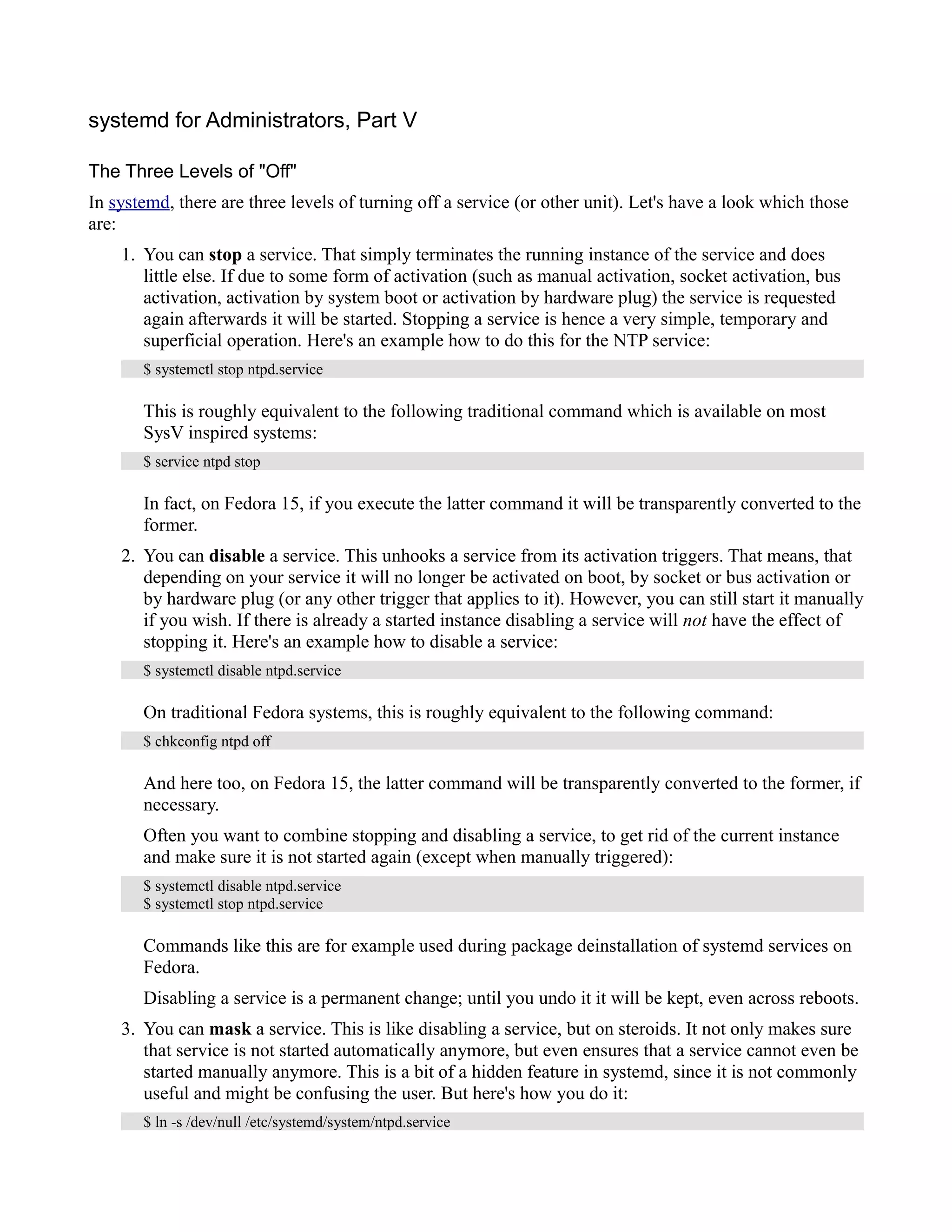 systemd for Administrators, Part V 
The Three Levels of "Off" 
In systemd, there are three levels of turning off a service (or other unit). Let's have a look which those 
are: 
1. You can stop a service. That simply terminates the running instance of the service and does 
little else. If due to some form of activation (such as manual activation, socket activation, bus 
activation, activation by system boot or activation by hardware plug) the service is requested 
again afterwards it will be started. Stopping a service is hence a very simple, temporary and 
superficial operation. Here's an example how to do this for the NTP service: 
$ systemctl stop ntpd.service 
This is roughly equivalent to the following traditional command which is available on most 
SysV inspired systems: 
$ service ntpd stop 
In fact, on Fedora 15, if you execute the latter command it will be transparently converted to the 
former. 
2. You can disable a service. This unhooks a service from its activation triggers. That means, that 
depending on your service it will no longer be activated on boot, by socket or bus activation or 
by hardware plug (or any other trigger that applies to it). However, you can still start it manually 
if you wish. If there is already a started instance disabling a service will not have the effect of 
stopping it. Here's an example how to disable a service: 
$ systemctl disable ntpd.service 
On traditional Fedora systems, this is roughly equivalent to the following command: 
$ chkconfig ntpd off 
And here too, on Fedora 15, the latter command will be transparently converted to the former, if 
necessary. 
Often you want to combine stopping and disabling a service, to get rid of the current instance 
and make sure it is not started again (except when manually triggered): 
$ systemctl disable ntpd.service 
$ systemctl stop ntpd.service 
Commands like this are for example used during package deinstallation of systemd services on 
Fedora. 
Disabling a service is a permanent change; until you undo it it will be kept, even across reboots. 
3. You can mask a service. This is like disabling a service, but on steroids. It not only makes sure 
that service is not started automatically anymore, but even ensures that a service cannot even be 
started manually anymore. This is a bit of a hidden feature in systemd, since it is not commonly 
useful and might be confusing the user. But here's how you do it: 
$ ln -s /dev/null /etc/systemd/system/ntpd.service 
 
