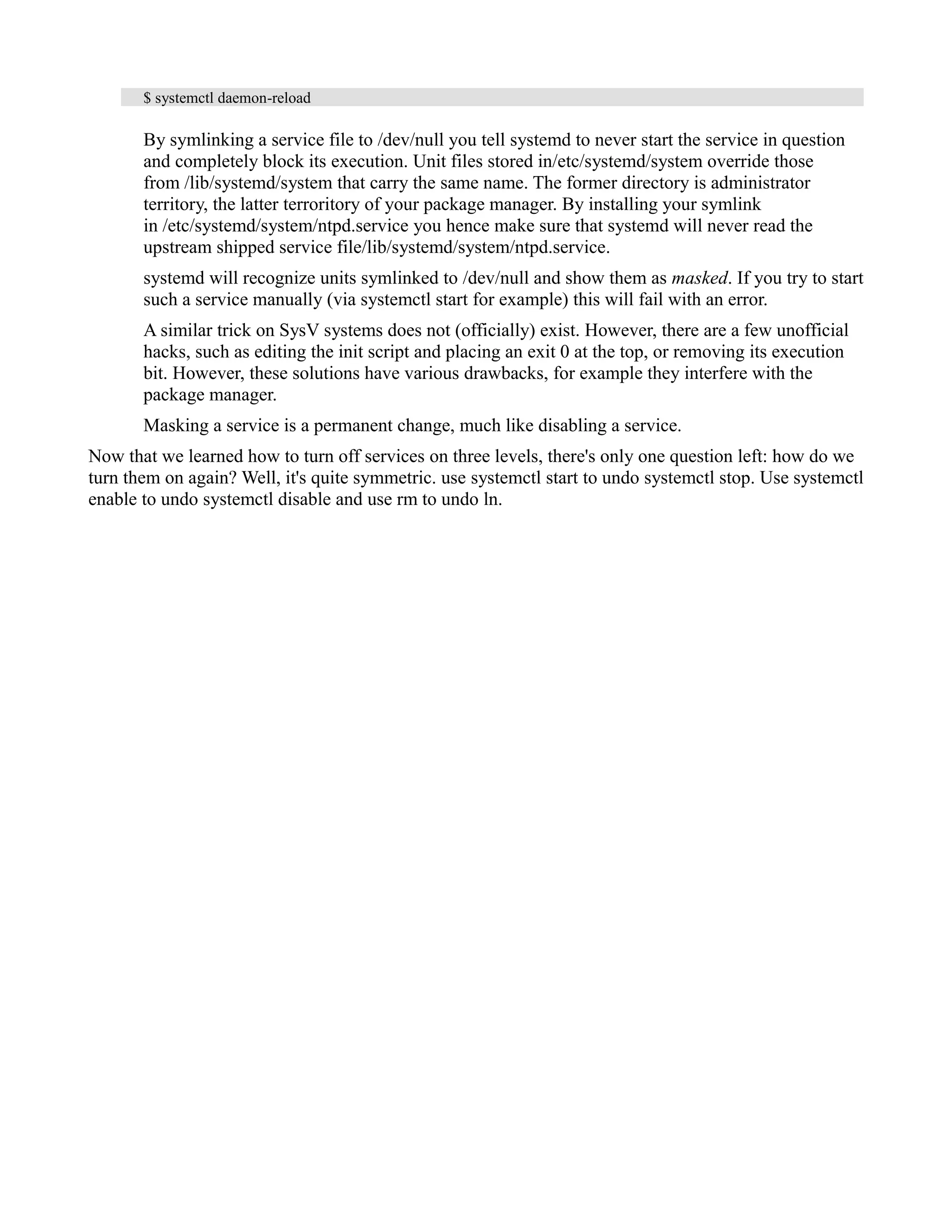 $ systemctl daemon-reload 
By symlinking a service file to /dev/null you tell systemd to never start the service in question 
and completely block its execution. Unit files stored in/etc/systemd/system override those 
from /lib/systemd/system that carry the same name. The former directory is administrator 
territory, the latter terroritory of your package manager. By installing your symlink 
in /etc/systemd/system/ntpd.service you hence make sure that systemd will never read the 
upstream shipped service file/lib/systemd/system/ntpd.service. 
systemd will recognize units symlinked to /dev/null and show them as masked. If you try to start 
such a service manually (via systemctl start for example) this will fail with an error. 
A similar trick on SysV systems does not (officially) exist. However, there are a few unofficial 
hacks, such as editing the init script and placing an exit 0 at the top, or removing its execution 
bit. However, these solutions have various drawbacks, for example they interfere with the 
package manager. 
Masking a service is a permanent change, much like disabling a service. 
Now that we learned how to turn off services on three levels, there's only one question left: how do we 
turn them on again? Well, it's quite symmetric. use systemctl start to undo systemctl stop. Use systemctl 
enable to undo systemctl disable and use rm to undo ln. 
 