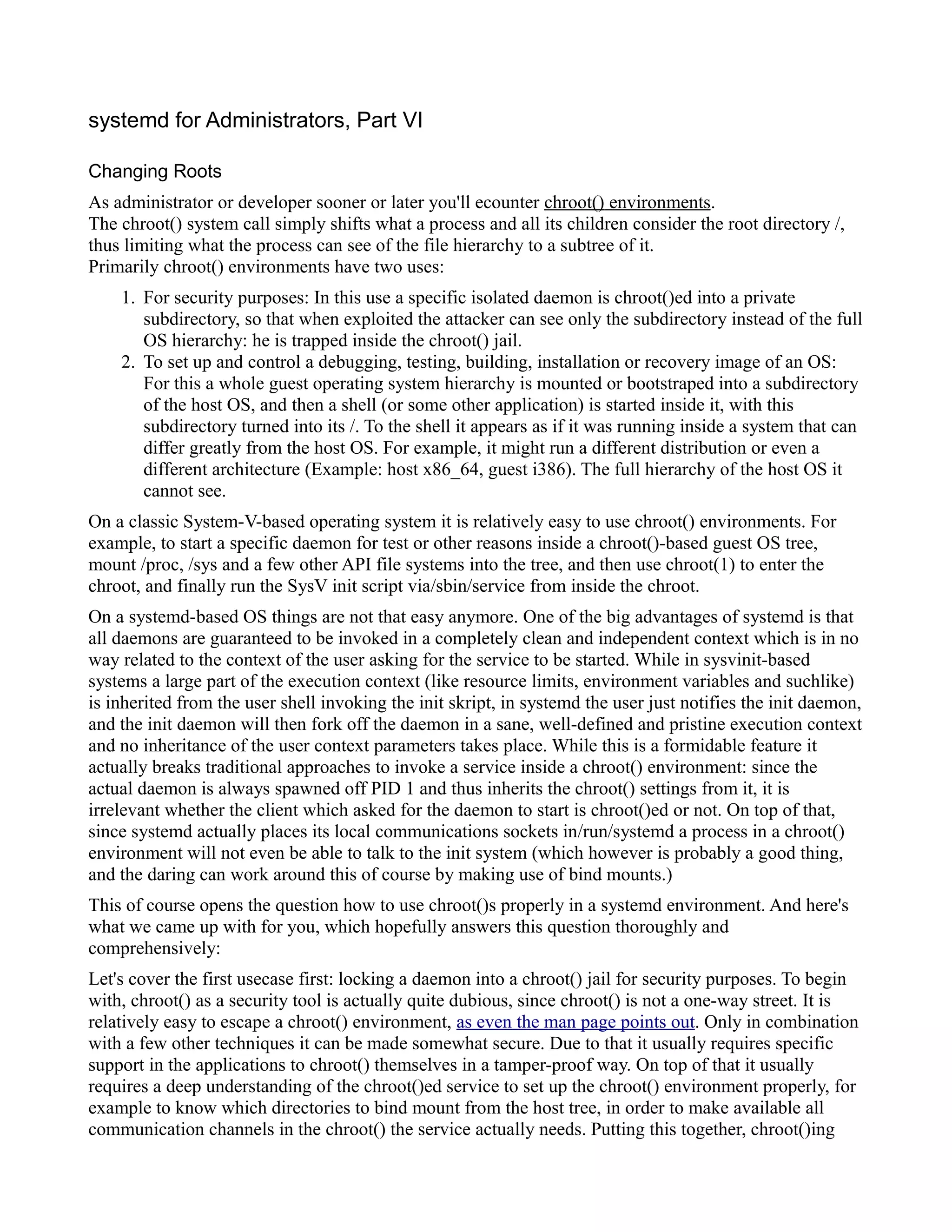 systemd for Administrators, Part VI 
Changing Roots 
As administrator or developer sooner or later you'll ecounter chroot() environments . 
The chroot() system call simply shifts what a process and all its children consider the root directory /, 
thus limiting what the process can see of the file hierarchy to a subtree of it. 
Primarily chroot() environments have two uses: 
1. For security purposes: In this use a specific isolated daemon is chroot()ed into a private 
subdirectory, so that when exploited the attacker can see only the subdirectory instead of the full 
OS hierarchy: he is trapped inside the chroot() jail. 
2. To set up and control a debugging, testing, building, installation or recovery image of an OS: 
For this a whole guest operating system hierarchy is mounted or bootstraped into a subdirectory 
of the host OS, and then a shell (or some other application) is started inside it, with this 
subdirectory turned into its /. To the shell it appears as if it was running inside a system that can 
differ greatly from the host OS. For example, it might run a different distribution or even a 
different architecture (Example: host x86_64, guest i386). The full hierarchy of the host OS it 
cannot see. 
On a classic System-V-based operating system it is relatively easy to use chroot() environments. For 
example, to start a specific daemon for test or other reasons inside a chroot()-based guest OS tree, 
mount /proc, /sys and a few other API file systems into the tree, and then use chroot(1) to enter the 
chroot, and finally run the SysV init script via/sbin/service from inside the chroot. 
On a systemd-based OS things are not that easy anymore. One of the big advantages of systemd is that 
all daemons are guaranteed to be invoked in a completely clean and independent context which is in no 
way related to the context of the user asking for the service to be started. While in sysvinit-based 
systems a large part of the execution context (like resource limits, environment variables and suchlike) 
is inherited from the user shell invoking the init skript, in systemd the user just notifies the init daemon, 
and the init daemon will then fork off the daemon in a sane, well-defined and pristine execution context 
and no inheritance of the user context parameters takes place. While this is a formidable feature it 
actually breaks traditional approaches to invoke a service inside a chroot() environment: since the 
actual daemon is always spawned off PID 1 and thus inherits the chroot() settings from it, it is 
irrelevant whether the client which asked for the daemon to start is chroot()ed or not. On top of that, 
since systemd actually places its local communications sockets in/run/systemd a process in a chroot() 
environment will not even be able to talk to the init system (which however is probably a good thing, 
and the daring can work around this of course by making use of bind mounts.) 
This of course opens the question how to use chroot()s properly in a systemd environment. And here's 
what we came up with for you, which hopefully answers this question thoroughly and 
comprehensively: 
Let's cover the first usecase first: locking a daemon into a chroot() jail for security purposes. To begin 
with, chroot() as a security tool is actually quite dubious, since chroot() is not a one-way street. It is 
relatively easy to escape a chroot() environment, as even the man page points out. Only in combination 
with a few other techniques it can be made somewhat secure. Due to that it usually requires specific 
support in the applications to chroot() themselves in a tamper-proof way. On top of that it usually 
requires a deep understanding of the chroot()ed service to set up the chroot() environment properly, for 
example to know which directories to bind mount from the host tree, in order to make available all 
communication channels in the chroot() the service actually needs. Putting this together, chroot()ing 
 