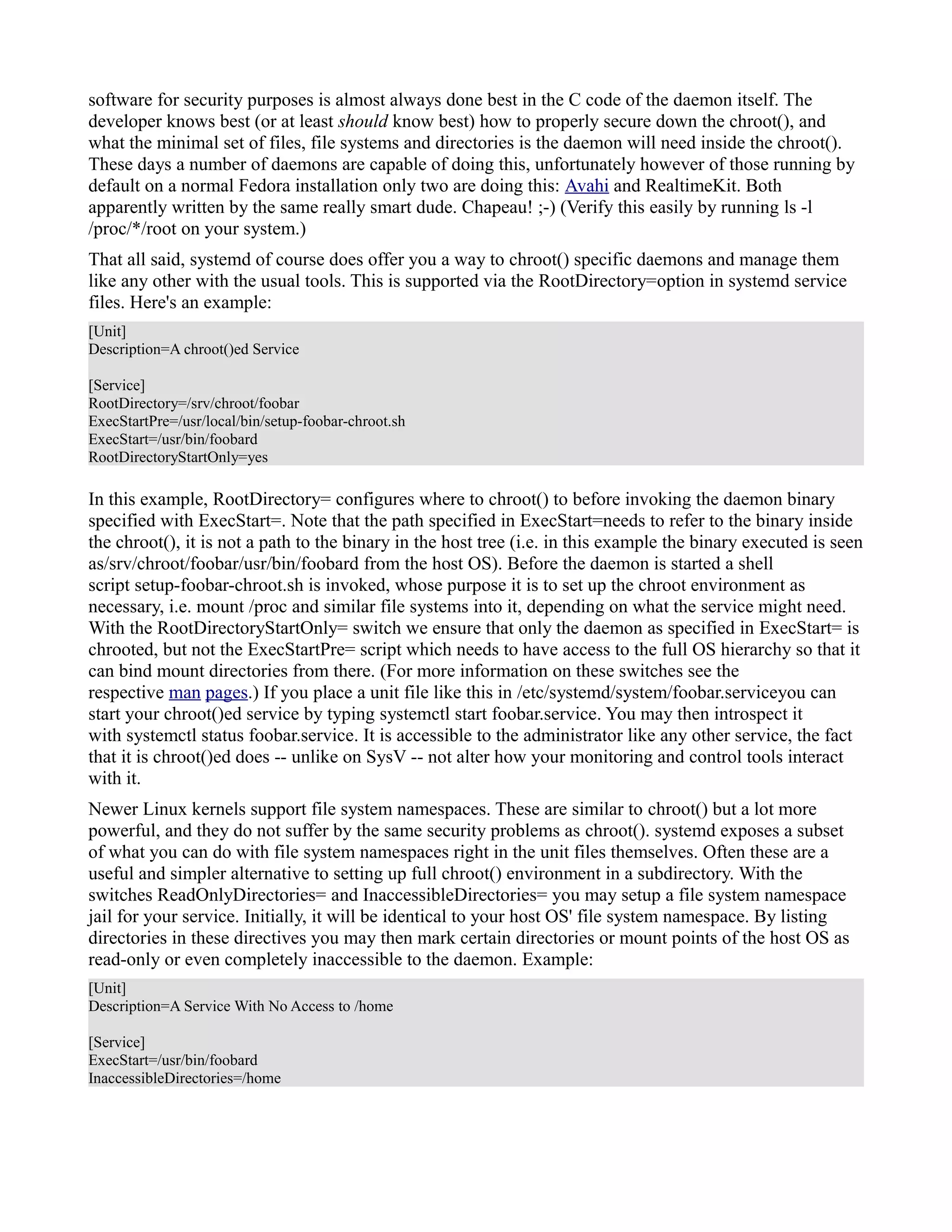 software for security purposes is almost always done best in the C code of the daemon itself. The 
developer knows best (or at least should know best) how to properly secure down the chroot(), and 
what the minimal set of files, file systems and directories is the daemon will need inside the chroot(). 
These days a number of daemons are capable of doing this, unfortunately however of those running by 
default on a normal Fedora installation only two are doing this: Avahi and RealtimeKit. Both 
apparently written by the same really smart dude. Chapeau! ;-) (Verify this easily by running ls -l 
/proc/*/root on your system.) 
That all said, systemd of course does offer you a way to chroot() specific daemons and manage them 
like any other with the usual tools. This is supported via the RootDirectory=option in systemd service 
files. Here's an example: 
[Unit] 
Description=A chroot()ed Service 
[Service] 
RootDirectory=/srv/chroot/foobar 
ExecStartPre=/usr/local/bin/setup-foobar-chroot.sh 
ExecStart=/usr/bin/foobard 
RootDirectoryStartOnly=yes 
In this example, RootDirectory= configures where to chroot() to before invoking the daemon binary 
specified with ExecStart=. Note that the path specified in ExecStart=needs to refer to the binary inside 
the chroot(), it is not a path to the binary in the host tree (i.e. in this example the binary executed is seen 
as/srv/chroot/foobar/usr/bin/foobard from the host OS). Before the daemon is started a shell 
script setup-foobar-chroot.sh is invoked, whose purpose it is to set up the chroot environment as 
necessary, i.e. mount /proc and similar file systems into it, depending on what the service might need. 
With the RootDirectoryStartOnly= switch we ensure that only the daemon as specified in ExecStart= is 
chrooted, but not the ExecStartPre= script which needs to have access to the full OS hierarchy so that it 
can bind mount directories from there. (For more information on these switches see the 
respective man pages.) If you place a unit file like this in /etc/systemd/system/foobar.serviceyou can 
start your chroot()ed service by typing systemctl start foobar.service. You may then introspect it 
with systemctl status foobar.service. It is accessible to the administrator like any other service, the fact 
that it is chroot()ed does -- unlike on SysV -- not alter how your monitoring and control tools interact 
with it. 
Newer Linux kernels support file system namespaces. These are similar to chroot() but a lot more 
powerful, and they do not suffer by the same security problems as chroot(). systemd exposes a subset 
of what you can do with file system namespaces right in the unit files themselves. Often these are a 
useful and simpler alternative to setting up full chroot() environment in a subdirectory. With the 
switches ReadOnlyDirectories= and InaccessibleDirectories= you may setup a file system namespace 
jail for your service. Initially, it will be identical to your host OS' file system namespace. By listing 
directories in these directives you may then mark certain directories or mount points of the host OS as 
read-only or even completely inaccessible to the daemon. Example: 
[Unit] 
Description=A Service With No Access to /home 
[Service] 
ExecStart=/usr/bin/foobard 
InaccessibleDirectories=/home 
 