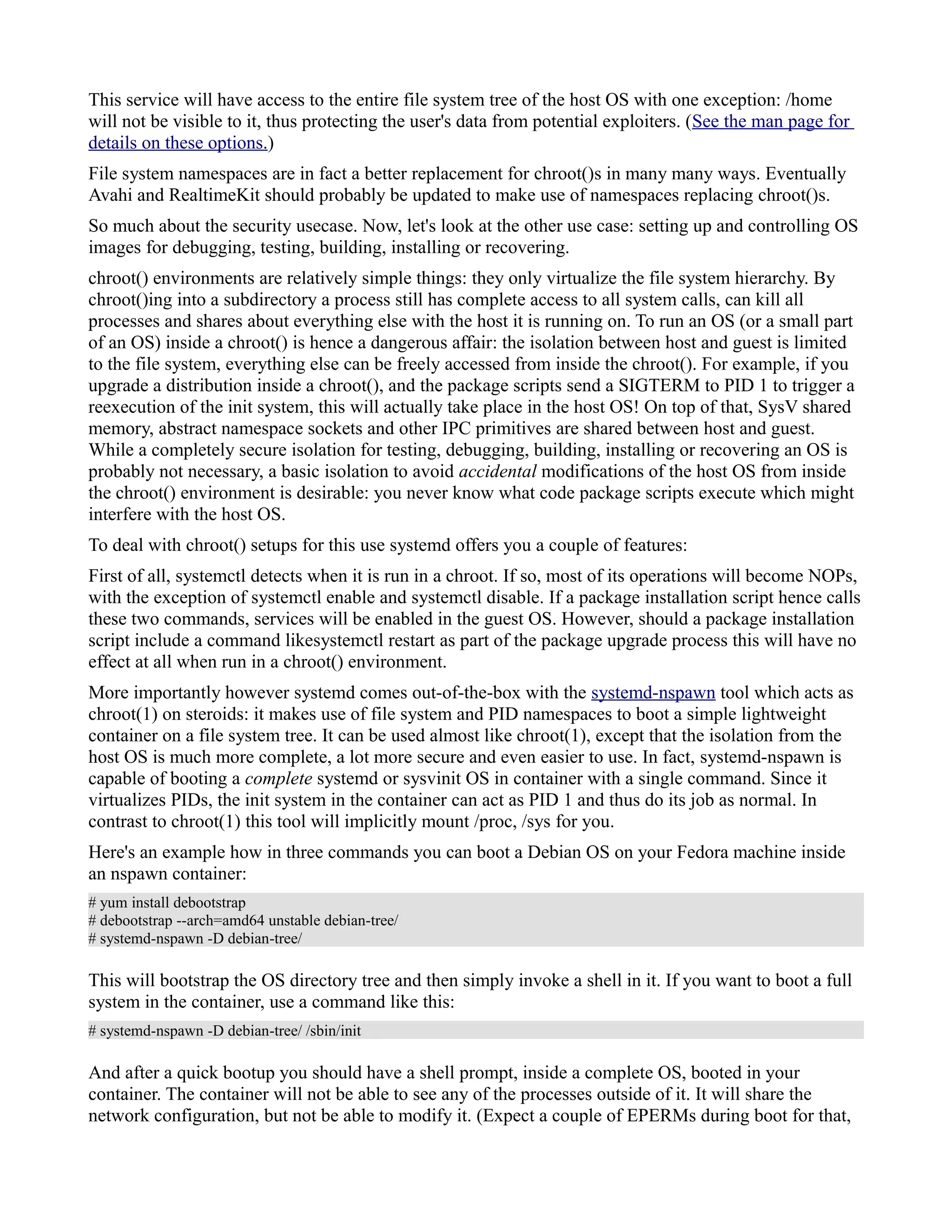 This service will have access to the entire file system tree of the host OS with one exception: /home 
will not be visible to it, thus protecting the user's data from potential exploiters. (See the man page for 
details on these options.) 
File system namespaces are in fact a better replacement for chroot()s in many many ways. Eventually 
Avahi and RealtimeKit should probably be updated to make use of namespaces replacing chroot()s. 
So much about the security usecase. Now, let's look at the other use case: setting up and controlling OS 
images for debugging, testing, building, installing or recovering. 
chroot() environments are relatively simple things: they only virtualize the file system hierarchy. By 
chroot()ing into a subdirectory a process still has complete access to all system calls, can kill all 
processes and shares about everything else with the host it is running on. To run an OS (or a small part 
of an OS) inside a chroot() is hence a dangerous affair: the isolation between host and guest is limited 
to the file system, everything else can be freely accessed from inside the chroot(). For example, if you 
upgrade a distribution inside a chroot(), and the package scripts send a SIGTERM to PID 1 to trigger a 
reexecution of the init system, this will actually take place in the host OS! On top of that, SysV shared 
memory, abstract namespace sockets and other IPC primitives are shared between host and guest. 
While a completely secure isolation for testing, debugging, building, installing or recovering an OS is 
probably not necessary, a basic isolation to avoid accidental modifications of the host OS from inside 
the chroot() environment is desirable: you never know what code package scripts execute which might 
interfere with the host OS. 
To deal with chroot() setups for this use systemd offers you a couple of features: 
First of all, systemctl detects when it is run in a chroot. If so, most of its operations will become NOPs, 
with the exception of systemctl enable and systemctl disable. If a package installation script hence calls 
these two commands, services will be enabled in the guest OS. However, should a package installation 
script include a command likesystemctl restart as part of the package upgrade process this will have no 
effect at all when run in a chroot() environment. 
More importantly however systemd comes out-of-the-box with the systemd-nspawn tool which acts as 
chroot(1) on steroids: it makes use of file system and PID namespaces to boot a simple lightweight 
container on a file system tree. It can be used almost like chroot(1), except that the isolation from the 
host OS is much more complete, a lot more secure and even easier to use. In fact, systemd-nspawn is 
capable of booting a complete systemd or sysvinit OS in container with a single command. Since it 
virtualizes PIDs, the init system in the container can act as PID 1 and thus do its job as normal. In 
contrast to chroot(1) this tool will implicitly mount /proc, /sys for you. 
Here's an example how in three commands you can boot a Debian OS on your Fedora machine inside 
an nspawn container: 
# yum install debootstrap 
# debootstrap --arch=amd64 unstable debian-tree/ 
# systemd-nspawn -D debian-tree/ 
This will bootstrap the OS directory tree and then simply invoke a shell in it. If you want to boot a full 
system in the container, use a command like this: 
# systemd-nspawn -D debian-tree/ /sbin/init 
And after a quick bootup you should have a shell prompt, inside a complete OS, booted in your 
container. The container will not be able to see any of the processes outside of it. It will share the 
network configuration, but not be able to modify it. (Expect a couple of EPERMs during boot for that, 
 