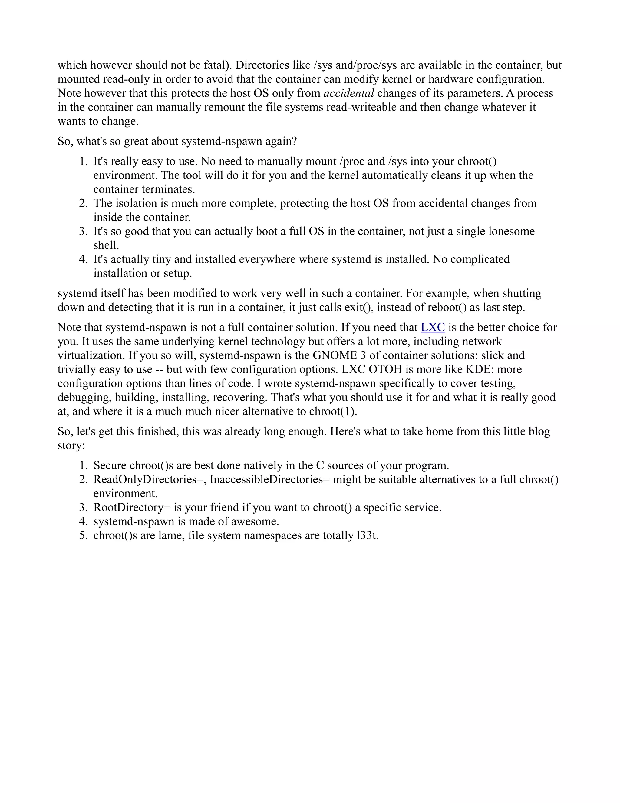 which however should not be fatal). Directories like /sys and/proc/sys are available in the container, but 
mounted read-only in order to avoid that the container can modify kernel or hardware configuration. 
Note however that this protects the host OS only from accidental changes of its parameters. A process 
in the container can manually remount the file systems read-writeable and then change whatever it 
wants to change. 
So, what's so great about systemd-nspawn again? 
1. It's really easy to use. No need to manually mount /proc and /sys into your chroot() 
environment. The tool will do it for you and the kernel automatically cleans it up when the 
container terminates. 
2. The isolation is much more complete, protecting the host OS from accidental changes from 
inside the container. 
3. It's so good that you can actually boot a full OS in the container, not just a single lonesome 
shell. 
4. It's actually tiny and installed everywhere where systemd is installed. No complicated 
installation or setup. 
systemd itself has been modified to work very well in such a container. For example, when shutting 
down and detecting that it is run in a container, it just calls exit(), instead of reboot() as last step. 
Note that systemd-nspawn is not a full container solution. If you need that LXC is the better choice for 
you. It uses the same underlying kernel technology but offers a lot more, including network 
virtualization. If you so will, systemd-nspawn is the GNOME 3 of container solutions: slick and 
trivially easy to use -- but with few configuration options. LXC OTOH is more like KDE: more 
configuration options than lines of code. I wrote systemd-nspawn specifically to cover testing, 
debugging, building, installing, recovering. That's what you should use it for and what it is really good 
at, and where it is a much much nicer alternative to chroot(1). 
So, let's get this finished, this was already long enough. Here's what to take home from this little blog 
story: 
1. Secure chroot()s are best done natively in the C sources of your program. 
2. ReadOnlyDirectories=, InaccessibleDirectories= might be suitable alternatives to a full chroot() 
environment. 
3. RootDirectory= is your friend if you want to chroot() a specific service. 
4. systemd-nspawn is made of awesome. 
5. chroot()s are lame, file system namespaces are totally l33t. 
 
