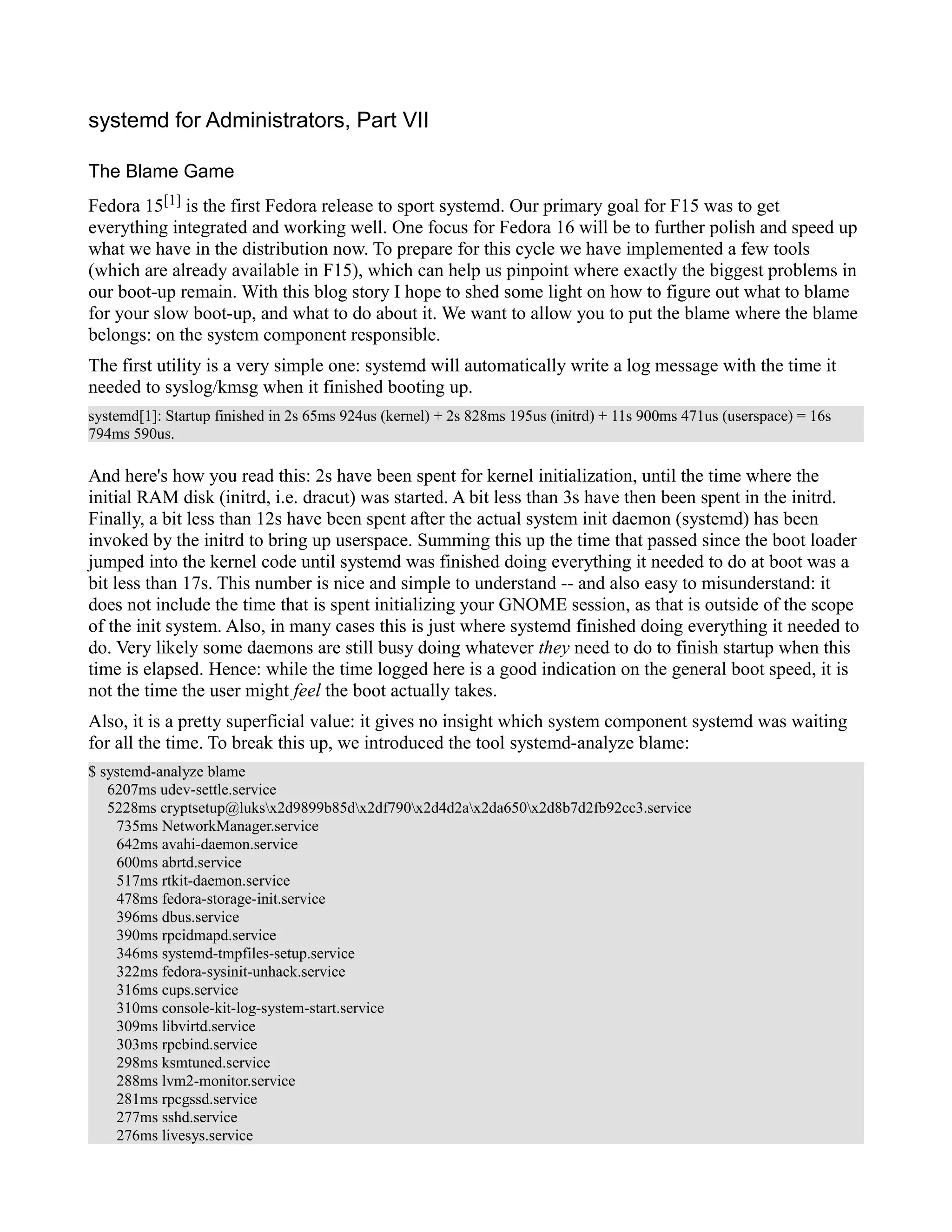 systemd for Administrators, Part VII 
The Blame Game 
Fedora 15[1] is the first Fedora release to sport systemd. Our primary goal for F15 was to get 
everything integrated and working well. One focus for Fedora 16 will be to further polish and speed up 
what we have in the distribution now. To prepare for this cycle we have implemented a few tools 
(which are already available in F15), which can help us pinpoint where exactly the biggest problems in 
our boot-up remain. With this blog story I hope to shed some light on how to figure out what to blame 
for your slow boot-up, and what to do about it. We want to allow you to put the blame where the blame 
belongs: on the system component responsible. 
The first utility is a very simple one: systemd will automatically write a log message with the time it 
needed to syslog/kmsg when it finished booting up. 
systemd[1]: Startup finished in 2s 65ms 924us (kernel) + 2s 828ms 195us (initrd) + 11s 900ms 471us (userspace) = 16s 
794ms 590us. 
And here's how you read this: 2s have been spent for kernel initialization, until the time where the 
initial RAM disk (initrd, i.e. dracut) was started. A bit less than 3s have then been spent in the initrd. 
Finally, a bit less than 12s have been spent after the actual system init daemon (systemd) has been 
invoked by the initrd to bring up userspace. Summing this up the time that passed since the boot loader 
jumped into the kernel code until systemd was finished doing everything it needed to do at boot was a 
bit less than 17s. This number is nice and simple to understand -- and also easy to misunderstand: it 
does not include the time that is spent initializing your GNOME session, as that is outside of the scope 
of the init system. Also, in many cases this is just where systemd finished doing everything it needed to 
do. Very likely some daemons are still busy doing whatever they need to do to finish startup when this 
time is elapsed. Hence: while the time logged here is a good indication on the general boot speed, it is 
not the time the user might feel the boot actually takes. 
Also, it is a pretty superficial value: it gives no insight which system component systemd was waiting 
for all the time. To break this up, we introduced the tool systemd-analyze blame: 
$ systemd-analyze blame 
6207ms udev-settle.service 
5228ms cryptsetup@luksx2d9899b85dx2df790x2d4d2ax2da650x2d8b7d2fb92cc3.service 
735ms NetworkManager.service 
642ms avahi-daemon.service 
600ms abrtd.service 
517ms rtkit-daemon.service 
478ms fedora-storage-init.service 
396ms dbus.service 
390ms rpcidmapd.service 
346ms systemd-tmpfiles-setup.service 
322ms fedora-sysinit-unhack.service 
316ms cups.service 
310ms console-kit-log-system-start.service 
309ms libvirtd.service 
303ms rpcbind.service 
298ms ksmtuned.service 
288ms lvm2-monitor.service 
281ms rpcgssd.service 
277ms sshd.service 
276ms livesys.service 
 