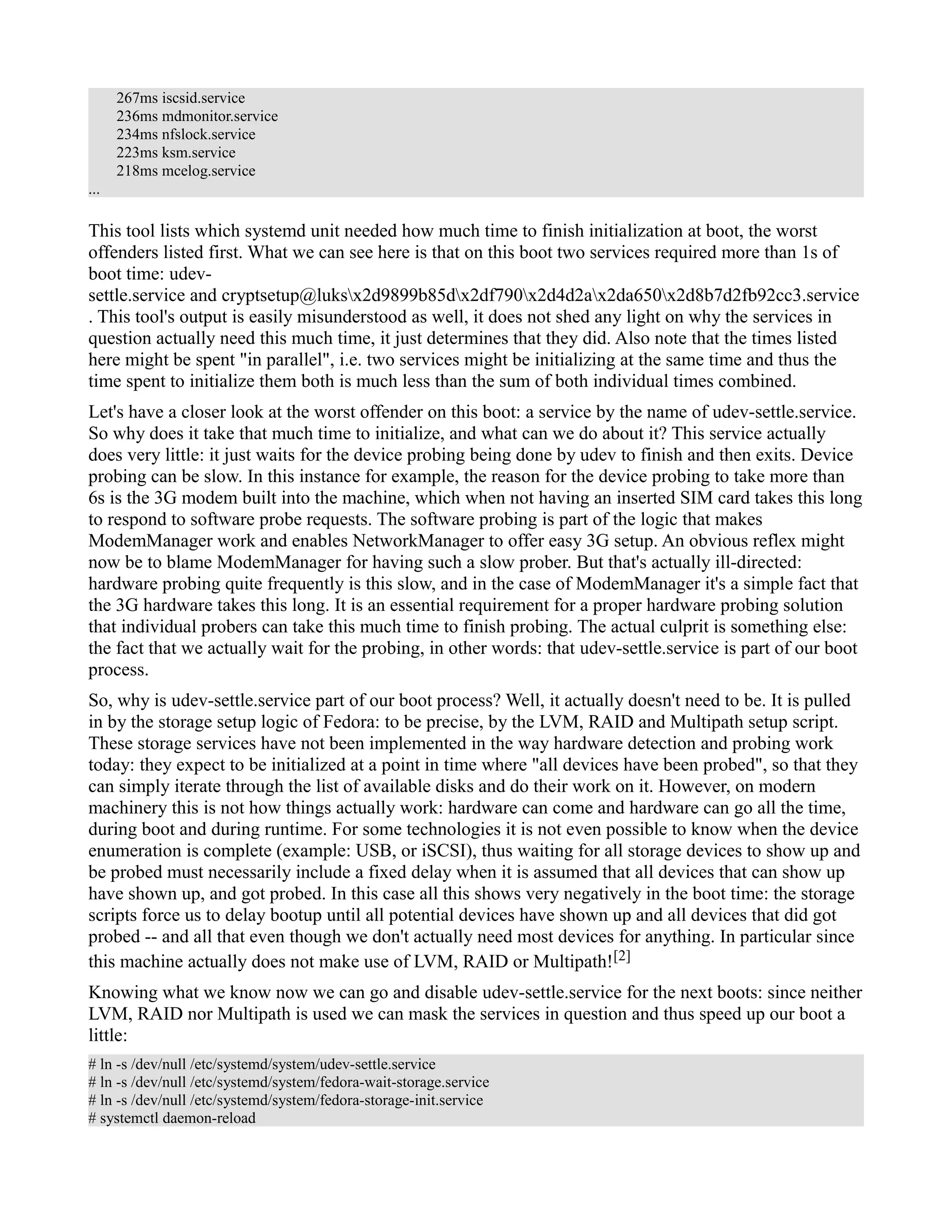 267ms iscsid.service 
236ms mdmonitor.service 
234ms nfslock.service 
223ms ksm.service 
218ms mcelog.service 
... 
This tool lists which systemd unit needed how much time to finish initialization at boot, the worst 
offenders listed first. What we can see here is that on this boot two services required more than 1s of 
boot time: udev-settle. 
service and cryptsetup@luksx2d9899b85dx2df790x2d4d2ax2da650x2d8b7d2fb92cc3.service 
. This tool's output is easily misunderstood as well, it does not shed any light on why the services in 
question actually need this much time, it just determines that they did. Also note that the times listed 
here might be spent "in parallel", i.e. two services might be initializing at the same time and thus the 
time spent to initialize them both is much less than the sum of both individual times combined. 
Let's have a closer look at the worst offender on this boot: a service by the name of udev-settle.service. 
So why does it take that much time to initialize, and what can we do about it? This service actually 
does very little: it just waits for the device probing being done by udev to finish and then exits. Device 
probing can be slow. In this instance for example, the reason for the device probing to take more than 
6s is the 3G modem built into the machine, which when not having an inserted SIM card takes this long 
to respond to software probe requests. The software probing is part of the logic that makes 
ModemManager work and enables NetworkManager to offer easy 3G setup. An obvious reflex might 
now be to blame ModemManager for having such a slow prober. But that's actually ill-directed: 
hardware probing quite frequently is this slow, and in the case of ModemManager it's a simple fact that 
the 3G hardware takes this long. It is an essential requirement for a proper hardware probing solution 
that individual probers can take this much time to finish probing. The actual culprit is something else: 
the fact that we actually wait for the probing, in other words: that udev-settle.service is part of our boot 
process. 
So, why is udev-settle.service part of our boot process? Well, it actually doesn't need to be. It is pulled 
in by the storage setup logic of Fedora: to be precise, by the LVM, RAID and Multipath setup script. 
These storage services have not been implemented in the way hardware detection and probing work 
today: they expect to be initialized at a point in time where "all devices have been probed", so that they 
can simply iterate through the list of available disks and do their work on it. However, on modern 
machinery this is not how things actually work: hardware can come and hardware can go all the time, 
during boot and during runtime. For some technologies it is not even possible to know when the device 
enumeration is complete (example: USB, or iSCSI), thus waiting for all storage devices to show up and 
be probed must necessarily include a fixed delay when it is assumed that all devices that can show up 
have shown up, and got probed. In this case all this shows very negatively in the boot time: the storage 
scripts force us to delay bootup until all potential devices have shown up and all devices that did got 
probed -- and all that even though we don't actually need most devices for anything. In particular since 
this machine actually does not make use of LVM, RAID or Multipath![2] 
Knowing what we know now we can go and disable udev-settle.service for the next boots: since neither 
LVM, RAID nor Multipath is used we can mask the services in question and thus speed up our boot a 
little: 
# ln -s /dev/null /etc/systemd/system/udev-settle.service 
# ln -s /dev/null /etc/systemd/system/fedora-wait-storage.service 
# ln -s /dev/null /etc/systemd/system/fedora-storage-init.service 
# systemctl daemon-reload 
 